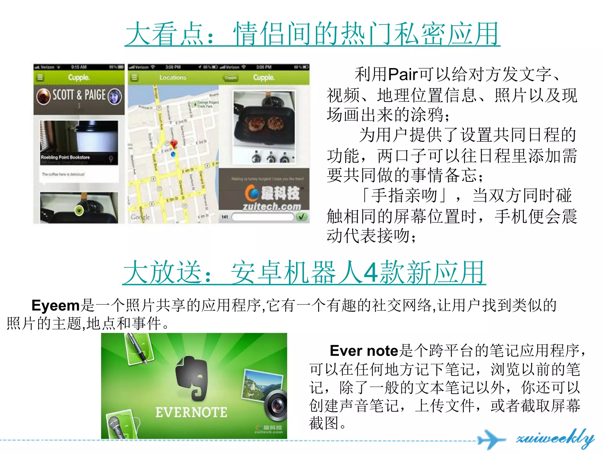 大看点：情侣间的热门私密应用
                         利用Pair可以给对方发文字、
                       视频、地理位置信息、照片以及现
                       场画出来的涂鸦；
                         为用户提供了设置共同日程的
                       功能，两口子可以往日程里添加需
                       要共同做的事情备忘；
                         「手指亲吻」，当双方同时碰
                       触相同的屏幕位置时，手机便会震
                       动代表接吻；

        大放送：安卓机器人4款新应用
  Eyeem是一个照片共享的应用程序,它有一个有趣的社交网络,让用户找到类似的
照片的主题,地点和事件。
                      Ever note是个跨平台的笔记应用程序，
                     可以在任何地方记下笔记，浏览以前的笔
                     记，除了一般的文本笔记以外，你还可以
                     创建声音笔记，上传文件，或者截取屏幕
                     截图。
 