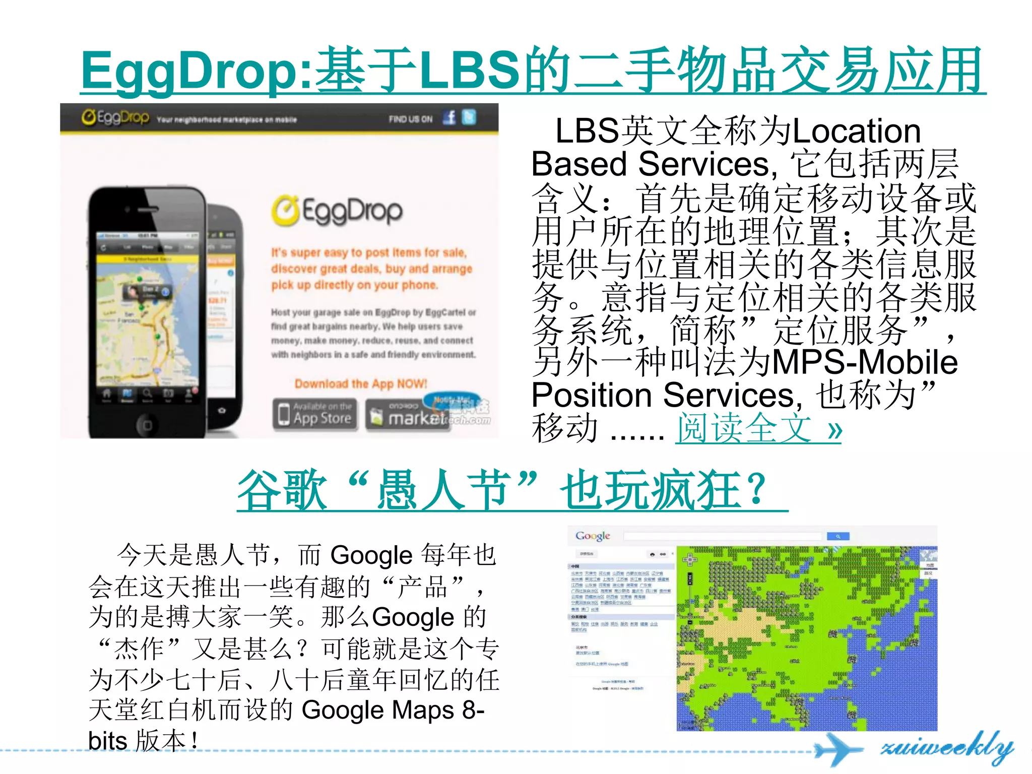EggDrop:基于LBS的二手物品交易应用
                           LBS英文全称为Location
                          Based Services, 它包括两层
                          含义：首先是确定移动设备或
                          用户所在的地理位置；其次是
                          提供与位置相关的各类信息服
                          务。意指与定位相关的各类服
                          务系统，简称”定位服务”，
                          另外一种叫法为MPS-Mobile
                          Position Services, 也称为”
                          移动 ...... 阅读全文 »
        谷歌“愚人节”也玩疯狂？
   今天是愚人节，而 Google 每年也
会在这天推出一些有趣的“产品”，
为的是搏大家一笑。那么Google 的
“杰作”又是甚么？可能就是这个专
为不少七十后、八十后童年回忆的任
天堂红白机而设的 Google Maps 8-
bits 版本！
 