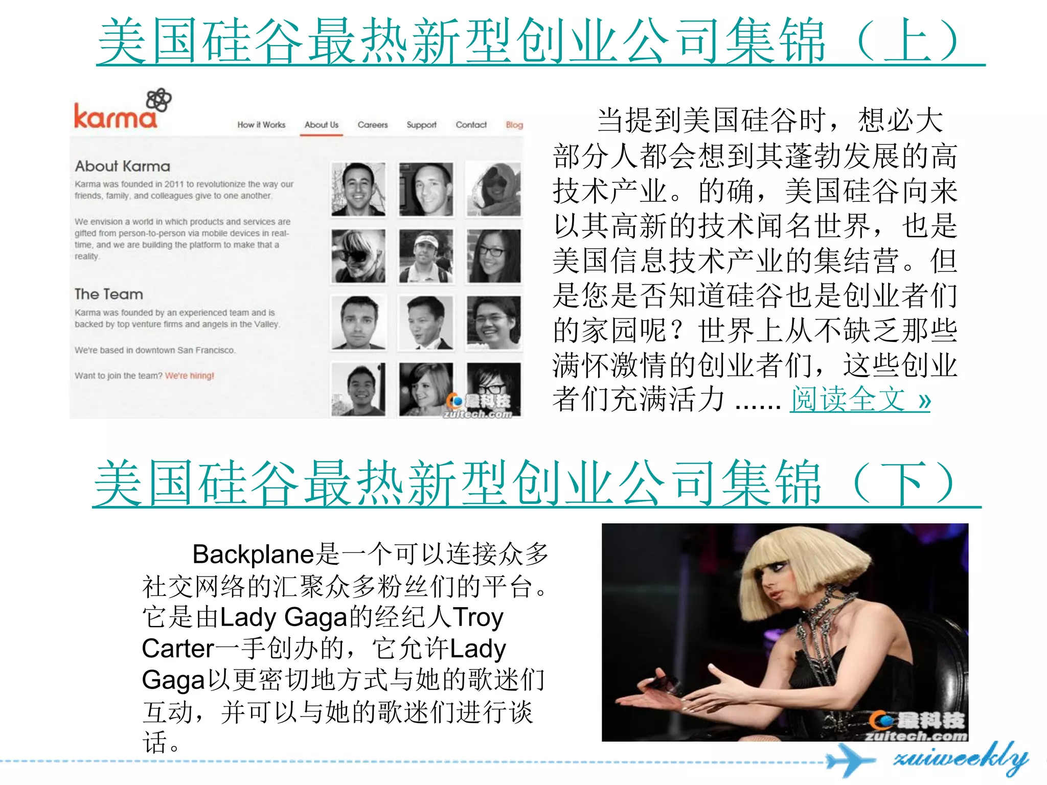 美国硅谷最热新型创业公司集锦（上）
                      当提到美国硅谷时，想必大
                     部分人都会想到其蓬勃发展的高
                     技术产业。的确，美国硅谷向来
                     以其高新的技术闻名世界，也是
                     美国信息技术产业的集结营。但
                     是您是否知道硅谷也是创业者们
                     的家园呢？世界上从不缺乏那些
                     满怀激情的创业者们，这些创业
                     者们充满活力 ...... 阅读全文 »


美国硅谷最热新型创业公司集锦（下）
    Backplane是一个可以连接众多
社交网络的汇聚众多粉丝们的平台。
它是由Lady Gaga的经纪人Troy
Carter一手创办的，它允许Lady
Gaga以更密切地方式与她的歌迷们
互动，并可以与她的歌迷们进行谈
话。
 