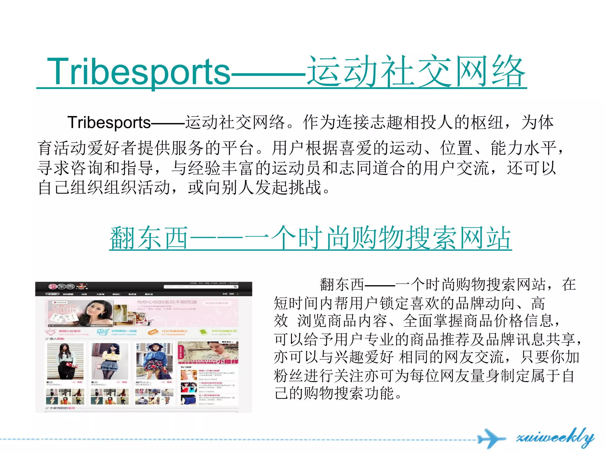 Tribesports——运动社交网络
 Tribesports——运动社交网络。作为连接志趣相投人的枢纽，为体
育活动爱好者提供服务的平台。用户根据喜爱的运动、位置、能力水平，
寻求咨询和指导，与经验丰富的运动员和志同道合的用户交流，还可以
自己组织组织活动，或向别人发起挑战。


    翻东西——一个时尚购物搜索网站
                   翻东西——一个时尚购物搜索网站，在
               短时间内帮用户锁定喜欢的品牌动向、高
               效 浏览商品内容、全面掌握商品价格信息，
               可以给予用户专业的商品推荐及品牌讯息共享，
               亦可以与兴趣爱好 相同的网友交流，只要你加
               粉丝进行关注亦可为每位网友量身制定属于自
               己的购物搜索功能。
 
