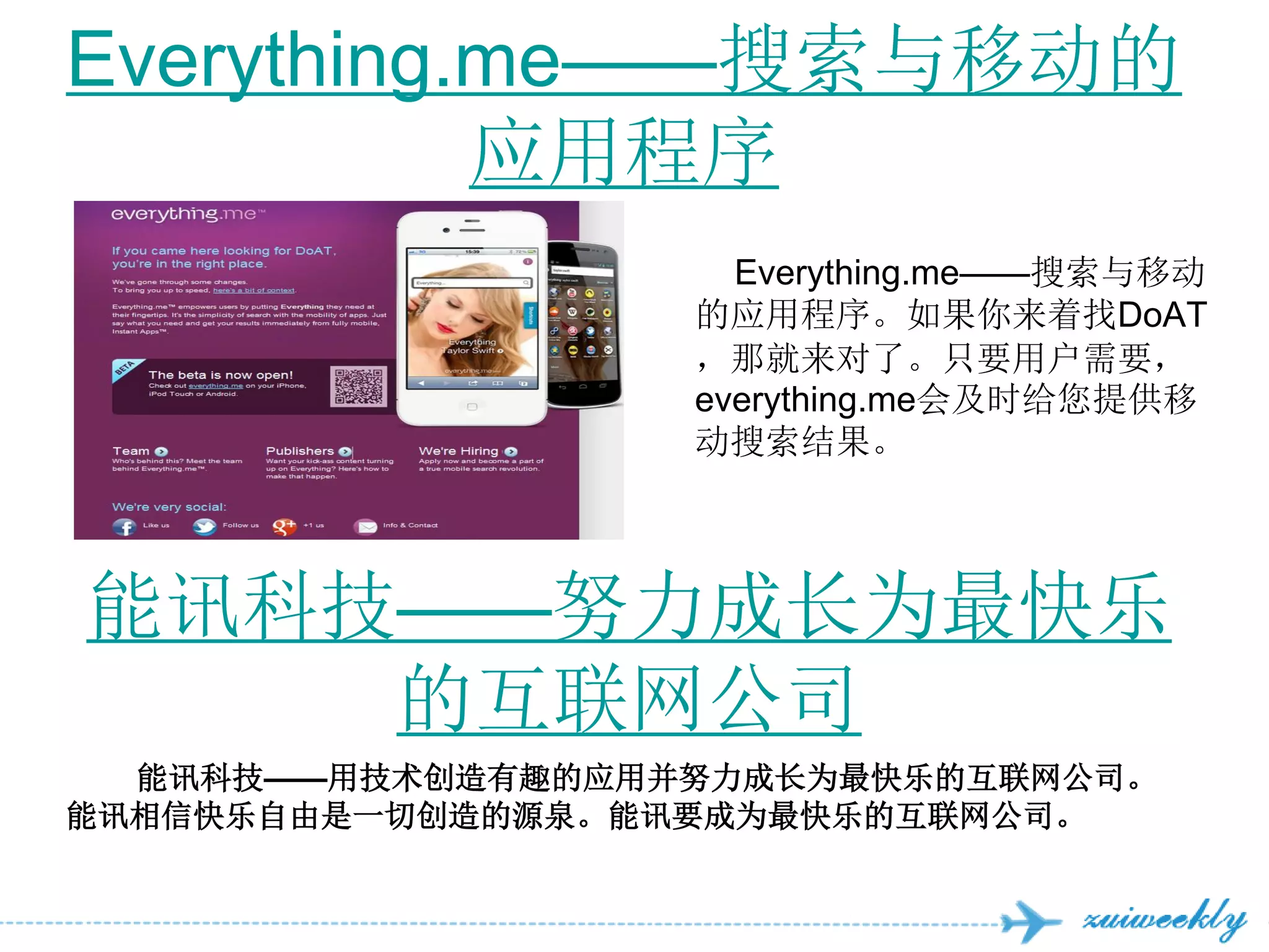 Everything.me——搜索与移动的
           应用程序
                     Everything.me——搜索与移动
                   的应用程序。如果你来着找DoAT
                   ，那就来对了。只要用户需要，
                   everything.me会及时给您提供移
                   动搜索结果。




能讯科技——努力成长为最快乐
    的互联网公司
  能讯科技——用技术创造有趣的应用并努力成长为最快乐的互联网公司。
能讯相信快乐自由是一切创造的源泉。能讯要成为最快乐的互联网公司。
 
