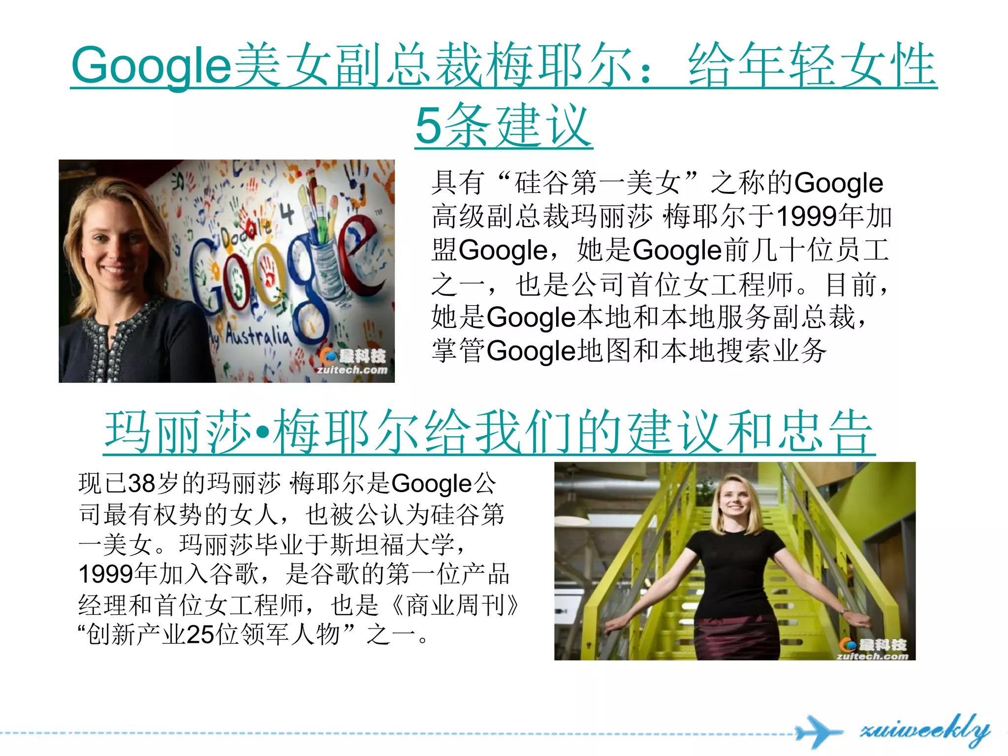 Google美女副总裁梅耶尔：给年轻女性
          5条建议
                具有“硅谷第一美女”之称的Google
                高级副总裁玛丽莎·   梅耶尔于1999年加
                盟Google，她是Google前几十位员工
                之一，也是公司首位女工程师。目前，
                她是Google本地和本地服务副总裁，
                掌管Google地图和本地搜索业务


 玛丽莎•梅耶尔给我们的建议和忠告
现已38岁的玛丽莎·梅耶尔是Google公
司最有权势的女人，也被公认为硅谷第
一美女。玛丽莎毕业于斯坦福大学，
1999年加入谷歌，是谷歌的第一位产品
经理和首位女工程师，也是《商业周刊》
―创新产业25位领军人物”之一。
 
