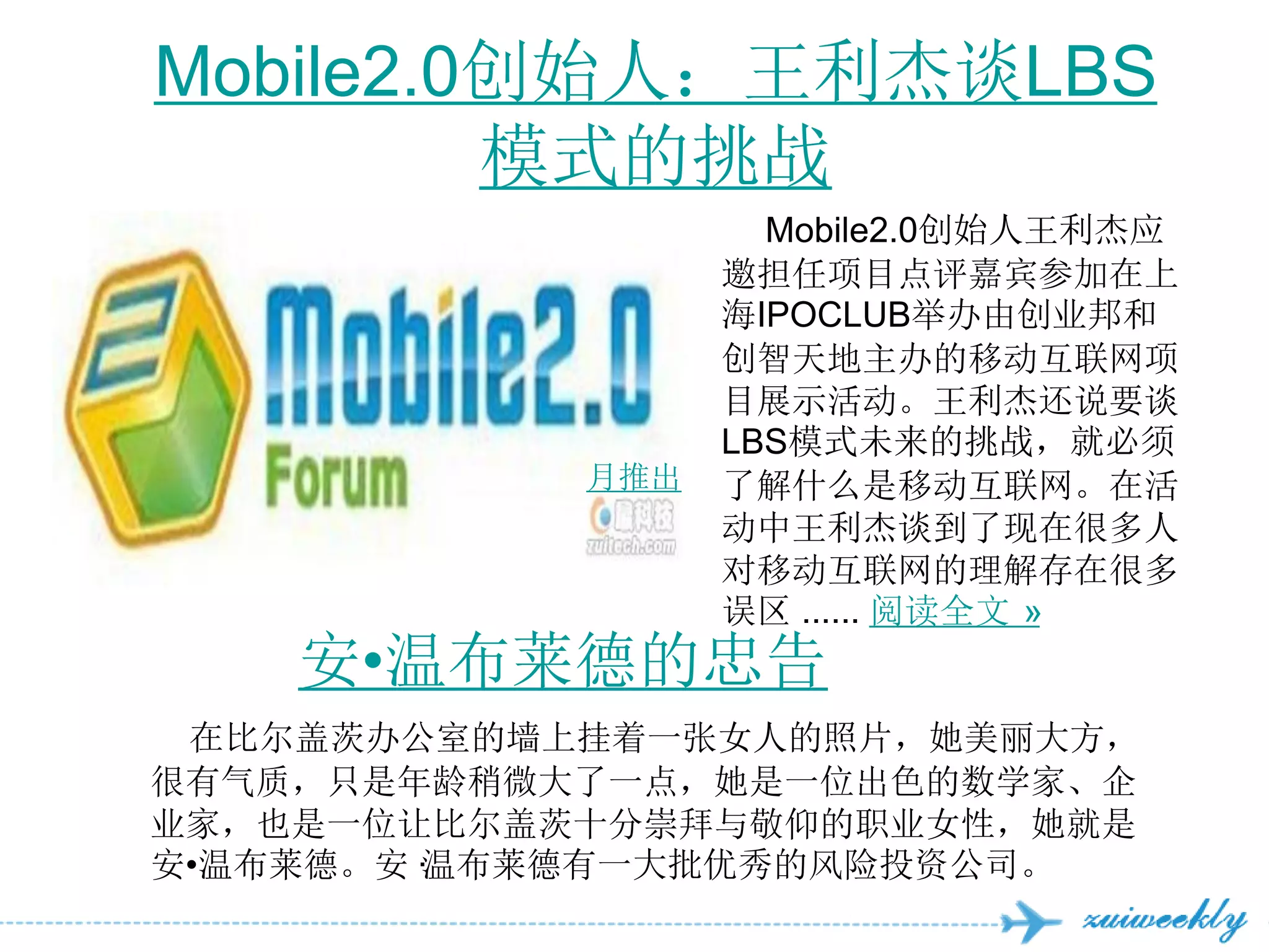 Mobile2.0创始人：王利杰谈LBS
         模式的挑战
                    Mobile2.0创始人王利杰应
                  邀担任项目点评嘉宾参加在上
                  海IPOCLUB举办由创业邦和
                  创智天地主办的移动互联网项
                  目展示活动。王利杰还说要谈
                  LBS模式未来的挑战，就必须
            月推出   了解什么是移动互联网。在活
                  动中王利杰谈到了现在很多人
                  对移动互联网的理解存在很多
                  误区 ...... 阅读全文 »
    安•温布莱德的忠告
 在比尔盖茨办公室的墙上挂着一张女人的照片，她美丽大方，
很有气质，只是年龄稍微大了一点，她是一位出色的数学家、企
业家，也是一位让比尔盖茨十分崇拜与敬仰的职业女性，她就是
安•温布莱德。安·
        温布莱德有一大批优秀的风险投资公司。
 
