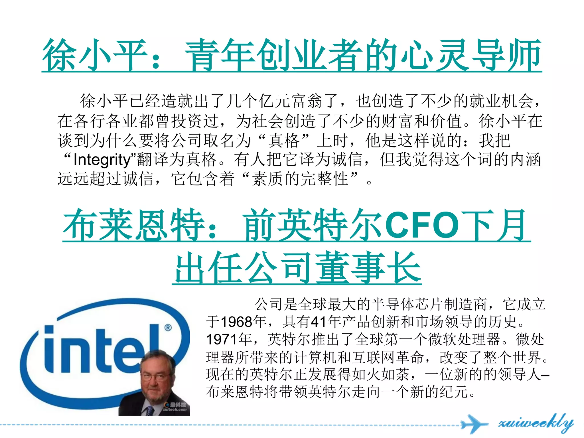 徐小平：青年创业者的心灵导师
  徐小平已经造就出了几个亿元富翁了，也创造了不少的就业机会，
在各行各业都曾投资过，为社会创造了不少的财富和价值。徐小平在
谈到为什么要将公司取名为“真格”上时，他是这样说的：我把
“Integrity‖翻译为真格。有人把它译为诚信，但我觉得这个词的内涵
远远超过诚信，它包含着“素质的完整性”。


布莱恩特：前英特尔CFO下月
   出任公司董事长
               公司是全球最大的半导体芯片制造商，它成立
          于1968年，具有41年产品创新和市场领导的历史。
          1971年，英特尔推出了全球第一个微软处理器。微处
          理器所带来的计算机和互联网革命，改变了整个世界。
          现在的英特尔正发展得如火如荼，一位新的的领导人–
          布莱恩特将带领英特尔走向一个新的纪元。
 