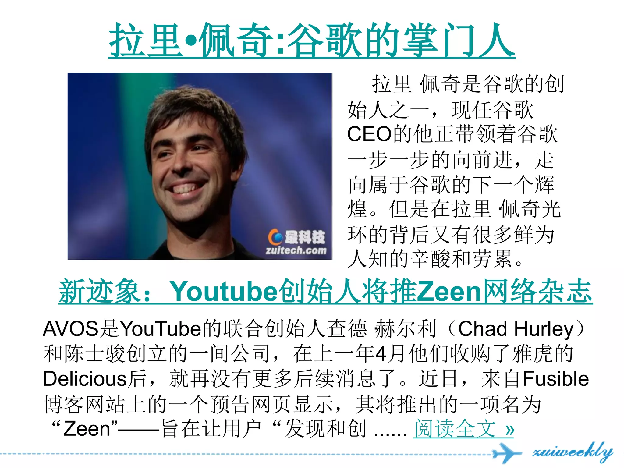 拉里•佩奇:谷歌的掌门人
                      拉里·
                        佩奇是谷歌的创
                    始人之一，现任谷歌
                    CEO的他正带领着谷歌
                    一步一步的向前进，走
                    向属于谷歌的下一个辉
                    煌。但是在拉里·佩奇光
                    环的背后又有很多鲜为
                    人知的辛酸和劳累。
 新迹象：Youtube创始人将推Zeen网络杂志
AVOS是YouTube的联合创始人查德·赫尔利（Chad Hurley）
和陈士骏创立的一间公司，在上一年4月他们收购了雅虎的
Delicious后，就再没有更多后续消息了。近日，来自Fusible
博客网站上的一个预告网页显示，其将推出的一项名为
“Zeen‖——旨在让用户“发现和创 ...... 阅读全文 »
 