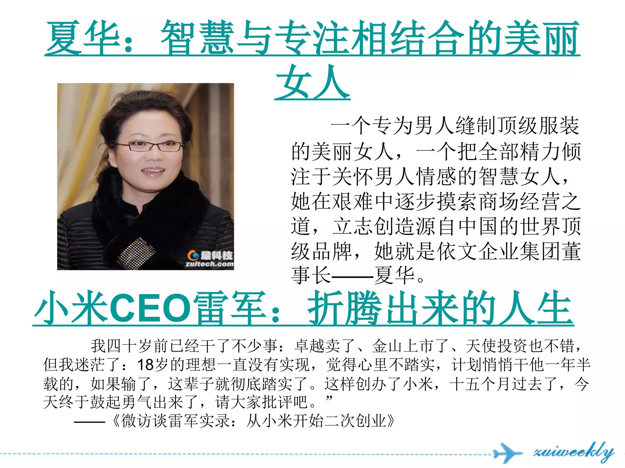 夏华：智慧与专注相结合的美丽
      女人
                  一个专为男人缝制顶级服装
                的美丽女人，一个把全部精力倾
                注于关怀男人情感的智慧女人，
                她在艰难中逐步摸索商场经营之
                道，立志创造源自中国的世界顶
                级品牌，她就是依文企业集团董
                事长——夏华。
小米CEO雷军：折腾出来的人生
   我四十岁前已经干了不少事：卓越卖了、金山上市了、天使投资也不错，
但我迷茫了：18岁的理想一直没有实现，觉得心里不踏实，计划悄悄干他一年半
载的，如果输了，这辈子就彻底踏实了。这样创办了小米，十五个月过去了，今
天终于鼓起勇气出来了，请大家批评吧。”
  ——《微访谈雷军实录：从小米开始二次创业》
 