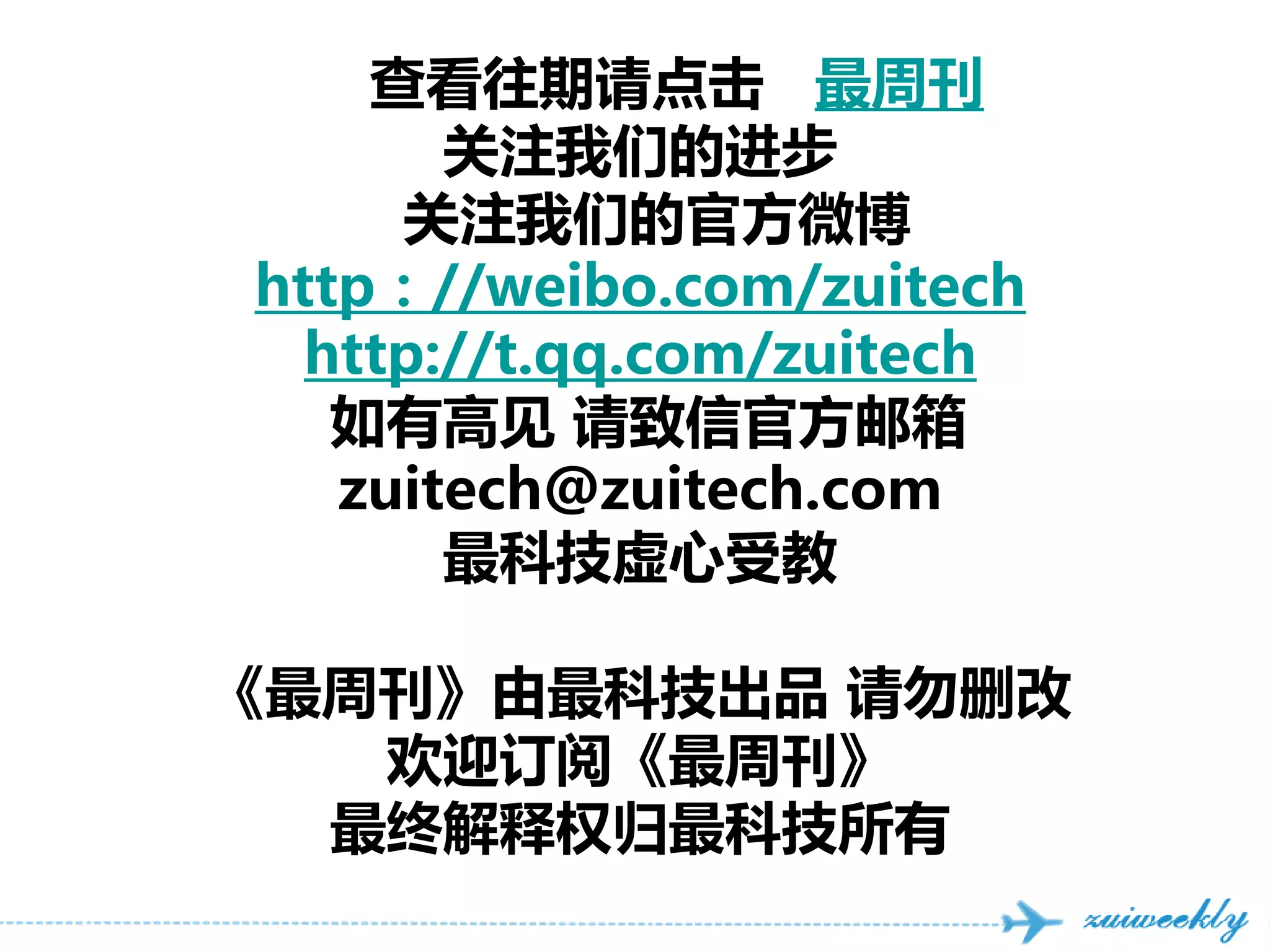 查看往期请点击 最周刊
       关注我们的进步
     关注我们的官方微博
http：//weibo.com/zuitech
  http://t.qq.com/zuitech
   如有高见 请致信官方邮箱
   zuitech@zuitech.com
       最科技虚心受教

《最周刊》由最科技出品 请勿删改
   欢迎订阅《最周刊》
  最终解释权归最科技所有
 