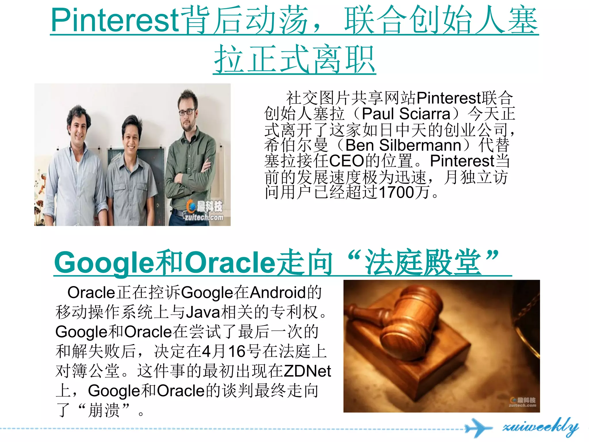 Pinterest背后动荡，联合创始人塞
          拉正式离职
                    社交图片共享网站Pinterest联合
                   创始人塞拉（Paul Sciarra）今天正
                   式离开了这家如日中天的创业公司，
                   希伯尔曼（Ben Silbermann）代替
                   塞拉接任CEO的位置。Pinterest当
                   前的发展速度极为迅速，月独立访
                   问用户已经超过1700万。



Google和Oracle走向“法庭殿堂”
 Oracle正在控诉Google在Android的
移动操作系统上与Java相关的专利权。
Google和Oracle在尝试了最后一次的
和解失败后，决定在4月16号在法庭上
对簿公堂。这件事的最初出现在ZDNet
上，Google和Oracle的谈判最终走向
了“崩溃”。
 
