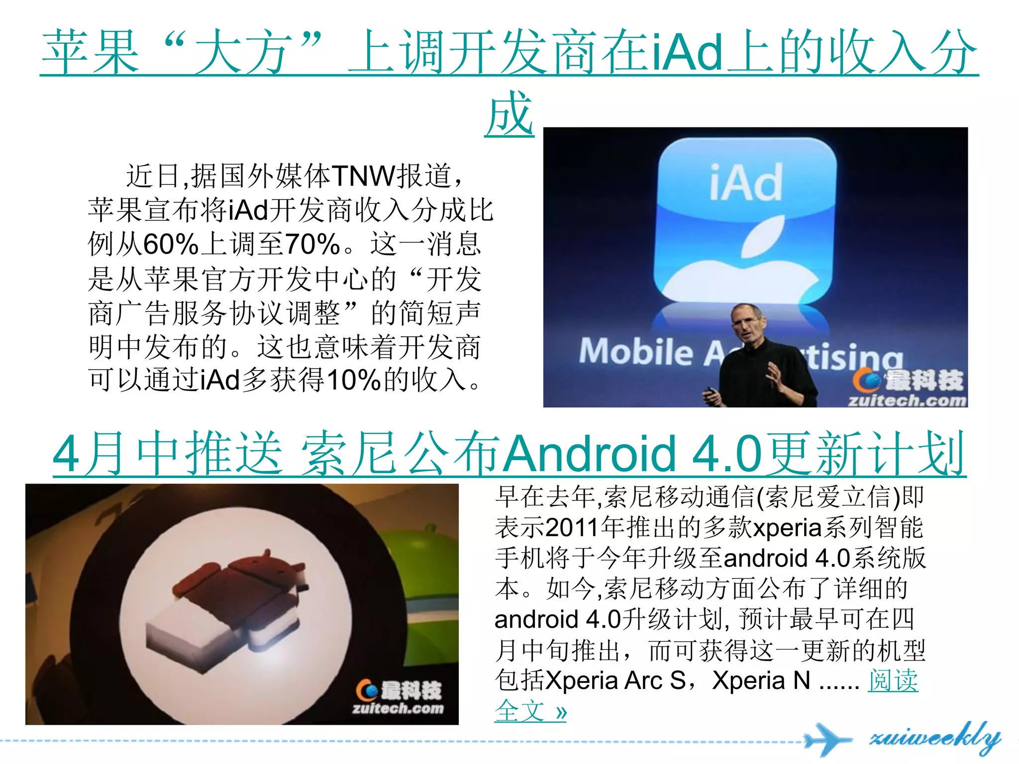 苹果“大方”上调开发商在iAd上的收入分
         成
  近日,据国外媒体TNW报道，
 苹果宣布将iAd开发商收入分成比
 例从60%上调至70%。这一消息
 是从苹果官方开发中心的“开发
 商广告服务协议调整”的简短声
 明中发布的。这也意味着开发商
 可以通过iAd多获得10%的收入。

4月中推送 索尼公布Android 4.0更新计划
                 早在去年,索尼移动通信(索尼爱立信)即
                 表示2011年推出的多款xperia系列智能
                 手机将于今年升级至android 4.0系统版
                 本。如今,索尼移动方面公布了详细的
                 android 4.0升级计划, 预计最早可在四
                 月中旬推出，而可获得这一更新的机型
                 包括Xperia Arc S，Xperia N ...... 阅读
                 全文 »
 