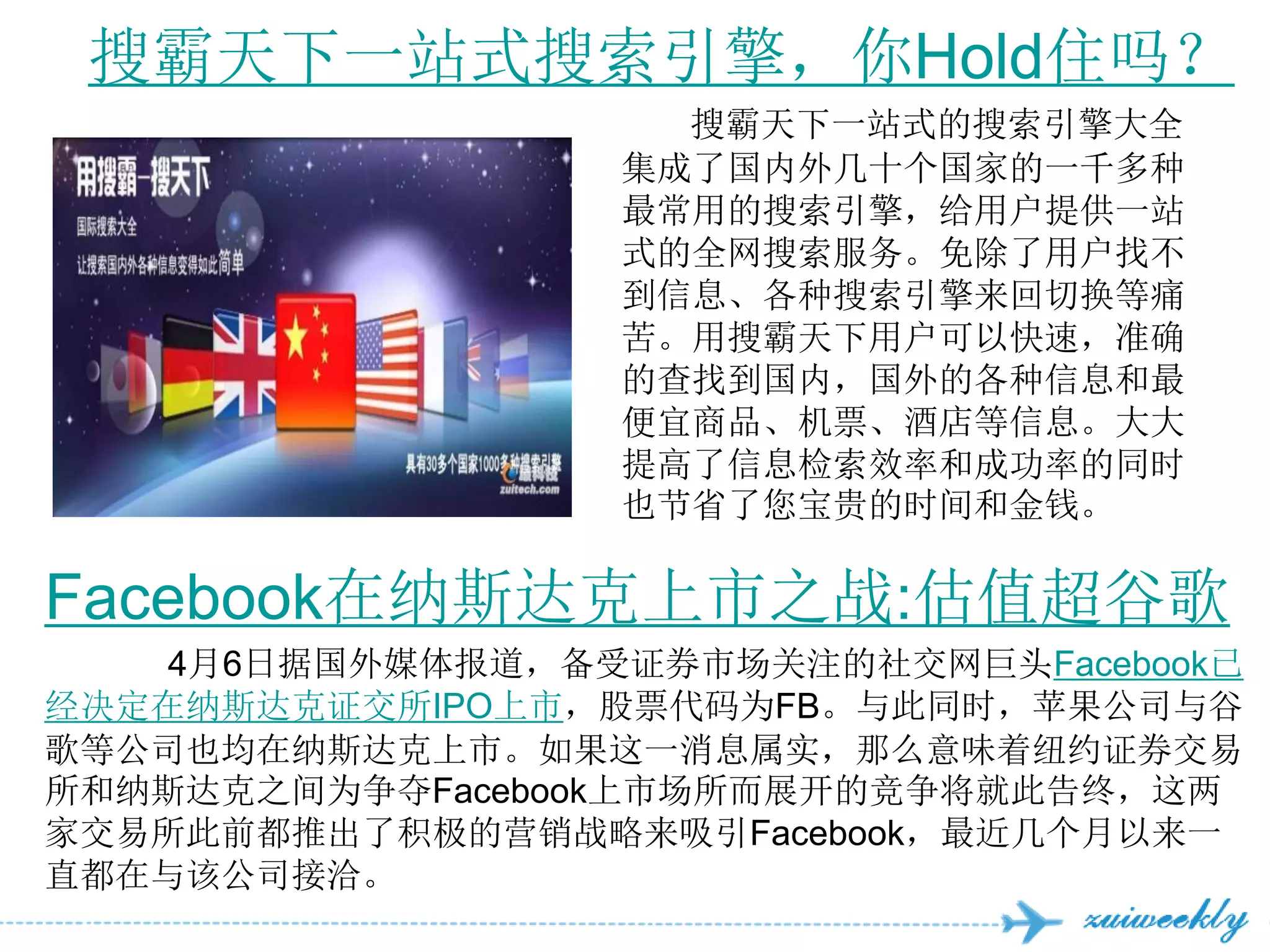 搜霸天下一站式搜索引擎，你Hold住吗？
                    搜霸天下一站式的搜索引擎大全
                  集成了国内外几十个国家的一千多种
                  最常用的搜索引擎，给用户提供一站
                  式的全网搜索服务。免除了用户找不
                  到信息、各种搜索引擎来回切换等痛
                  苦。用搜霸天下用户可以快速，准确
                  的查找到国内，国外的各种信息和最
                  便宜商品、机票、酒店等信息。大大
                  提高了信息检索效率和成功率的同时
                  也节省了您宝贵的时间和金钱。

Facebook在纳斯达克上市之战:估值超谷歌
    4月6日据国外媒体报道，备受证券市场关注的社交网巨头Facebook已
经决定在纳斯达克证交所IPO上市，股票代码为FB。与此同时，苹果公司与谷
歌等公司也均在纳斯达克上市。如果这一消息属实，那么意味着纽约证券交易
所和纳斯达克之间为争夺Facebook上市场所而展开的竞争将就此告终，这两
家交易所此前都推出了积极的营销战略来吸引Facebook，最近几个月以来一
直都在与该公司接洽。
 