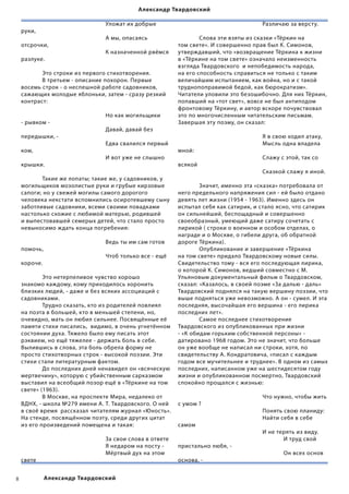 Александр Твардовский

    	      	      	       	      Уложат их добрые           	        	    	      	      Различаю за версту.
    руки,
    	      	      	       	      А мы, опасаясь             	       Слова эти взяты из сказки «Тёркин на
    отсрочки,                                               том свете». И совершенно прав был К. Симонов,
    	      	      	       	      К назначенной рвёмся       утверждавший, что «возвращение Тёркина к жизни
    разлуке.                                                в «Тёркине на том свете» означало неизменность
                                                            взгляда Твардовского  и непобедимость народа,
    	      Это строки из первого стихотворения.             на его способность справиться не только с таким
    	      В третьем - описание похорон. Первые             величайшим испытанием, как война, но и с такой
    восемь строк - о неспешной работе садовников,           труднопоправимой бедой, как бюрократизм».
    сажающих молодые яблоньки, затем - сразу резкий         Читатели уловили это безошибочно. Для них Тёркин,
    контраст:                                               попавший на «тот свет», вовсе не был антиподом
                                                            фронтовому Тёркину, и автор вскоре почувствовал
    	      	     	        	      Но как могильщики          это по многочисленным читательским письмам.
    - рывком -                                              Завершая эту поэму, он сказал:
    	      	     	        	      Давай, давай без
    передышки, -                                            	        	    	      	      Я в свою ходил атаку,
    	      	     	        	      Едва свалился первый       	        	    	      	      Мысль одна владела
    ком,                                                    мной:
    	      	     	        	      И вот уже не слышно        	        	    	      	      Слажу с этой, так со
    крышки.                                                 всякой
                                                            	        	    	      	      Сказкой слажу я иной.
    	      Такие же лопаты; такие же, у садовников, у
    могильщиков мозолистые руки и грубые кирзовые           	       Значит, именно эта «сказка» потребовала от
    сапоги; но у свежей могилы самого дорогого              него предельного напряжения сил - ей было отдано
    человека некстати вспомнились осиротевшему сыну         девять лет жизни (1954 - 1963). Именно здесь он
    заботливые садовники, всеми своими повадками            испытал себя как сатирик, и стало ясно, что сатирик
    настолько схожие с любимой матерью, родившей            он сильнейший, беспощадный и совершенно
    и выпестовавшей семерых детей, что стало просто         своеобразный, умеющий даже сатиру сочетать с
    невыносимо ждать конца погребения:                      лирикой ( строки о военном и особом отделах, о
    	      	       	      	                                 награде и о Москве, о гибели друга, об обратной
    	      	       	      	      Ведь ты им сам готов       дороге Тёркина).
    помочь,                                                 	       Опубликование и завершение «Тёркина
    	      	       	      	      Чтоб только все - ещё      на том свете» придало Твардовскому новые силы.
    короче.                                                 Свидетельство тому - вся его последующая лирика,
                                                            о которой К. Симонов, ведший совместно с М.
    	       Это нетерпеливое чувство хорошо                 Ульяновым документальный фильм о Твардовском,
    знакомо каждому, кому приходилось хоронить              сказал: «Казалось, в своей поэме «За далью - даль»
    близких людей, - даже и без всяких ассоциаций с         Твардовский поднялся на такую вершину поэзии, что
    садовниками.                                            выше подняться уже невозможно. А он - сумел. И эта
    	       Трудно сказать, кто из родителей повлиял        последняя, высочайшая его вершина - его лирика
    на поэта в большей, кто в меньшей степени, но,          последних лет».
    очевидно, мать он любил сильнее. Посвящённые её         	       Самое последнее стихотворение
    памяти стихи писались,  видимо, в очень угнетённом      Твардовского из опубликованных при жизни
    состоянии духа. Тяжело было ему писать этот             - «К обидам горьким собственной персоны» -
    рэквием, но ещё тяжелее - держать боль в себе.          датировано 1968 годом. Это не значит, что больше
    Вылившись в слова, эта боль обрела форму не             он уже вообще не написал ни строки, хотя, по
    просто стихотворных строк - высокой поэзии. Эти         свидетельству А. Кондратовича, «писал с каждым
    стихи стали литературным фактом.                        годом все мучительнее и труднее». В одном из самых
    	       До последних дней ненавидел он «всяческую       последних, написанном уже на шестидесятом году
    мертвечину», которую с убийственным сарказмом           жизни и опубликованном посмертно, Твардовский
    выставил на всеобщий позор ещё в «Тёркине на том        спокойно прощался с жизнью:
    свете» (1963).
    	       В Москве, на проспекте Мира, недалеко от        	      	     	       	      Что нужно, чтобы жить
    ВДНХ, - школа №279 имени А. Т. Твардовского. О ней      с умом ?
    в своё время  рассказал читателям журнал «Юность».      	      	     	       	      Понять свою планиду:
    На стенде, посвящённом поэту, среди других цитат        	      	     	       	      Найти себя в себе
    из его произведений помещена и такая:                   самом
    	       	      	      	                                 	      	     	       	      И не терять из виду.
    	       	      	      	        За свои слова в ответе   	      	     	       	      	      И труд свой
    	       	      	      	        Я недаром на посту -     пристально любя, -
    	       	      	      	        Мёртвый дух на этом      	      	     	       	      	      Он всех основ
    свете                                                   основа, -


           Александр Твардовский
 