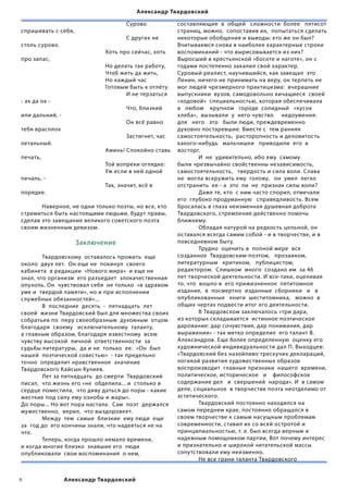 Александр Твардовский

	        	     	       	      	       Сурово             составляющие  в  общей   сложности  более   пятисот  
спрашивать с себя,                                       страниц, можно,  сопоставив их,  попытаться сделать  
	        	     	       	      	       С других не        некоторые обобщения и выводы: кто же он был?
столь сурово.                                            Вчитываемся снова в наиболее характерные строки
	        	     	       	      Хоть про сейчас, хоть      воспоминаний - что вырисовывается из них?
про запас,                                               Выросший в крестьянской «босоте и наготе», он с
	        	     	       	      Но делать так работу,      годами постепенно закалил свой характер.
	        	     	       	      Чтоб жить да жить,         Суровый реалист, научившийся, как завещал  это
	        	     	       	      Но каждый час              Ленин, ничего не принимать на веру, он терпеть не
	        	     	       	      Готовым быть к отлёту.     мог людей чрезмерного практицизма:  вчерашние
	        	     	       	      	      И не терзаться      выпускники  вузов, самодовольно кичащиеся  своей
- ах да ох -                                             «ходовой»  специальностью, которая обеспечивала    
	        	     	       	      	       Что, близкий       в   любом    крупном   городе  солидный   «кусок  
или дальний, -                                           хлеба»,  вызывали  у  него чувство     недоумения:
	        	     	       	      	       Он всё равно       для   него   это   были люди, преждевременно
тебя врасплох                                            духовно постаревшие. Вместе с  тем ранняя       
	        	     	       	      	       Застигнет, час     самостоятельность,  расторопность и деловитость
летальный.                                               какого-нибудь   мальчишки   приводили  его  в
	        	     	       	      Аминь! Спокойно ставь      восторг.
печать,                                                  	        И  не  удивительно, ибо ему  самому  
	        	     	       	      Той вопреки оглядке:       были чрезвычайно свойственны независимость,    
	        	     	       	      Уж если в ней одной        самостоятельность,   твердость и сила воли. Слава  
печаль, -                                                не  могла вскружить ему  голову,   он  умел  легко  
	        	     	       	      Так, значит, всё в         отстранить  ее - а  это  ли  не  признак силы воли?
порядке.                                                 	        Даже те, кто  с ним часто спорил, отмечали  
                                                         его  глубоко продуманную   справедливость. Всем
	      Наверное, не одни только поэты, но все, кто       бросалась в глаза неизменная душевная доброта
стремиться быть настоящими людьми, будут правы,          Твардовского, стремление действенно помочь
сделав это завещание великого советского поэта           ближнему.
своим жизненным девизом.                                 	        Обладая натурой на редкость цельной, он
                                                         оставался всегда самим собой - и в творчестве, и в
                     Заключение                          повседневном быту.
                                                         	        Трудно  оценить в  полной мере  все
	       Твардовскому  оставалось прожить  еще            созданное  Твардовским-поэтом,   прозаиком,   
около  двух лет.  Он еще не  покинул  своего             литературным   критиком,   публицистом,
кабинета  в редакции  «Нового мира»  и еще не            редактором.  Слишком  много  создано им  за 46  
знал, что организм  его разъедает  злокачественная       лет творческой деятельности. И все-таки, оценивая  
опухоль. Он  чувствовал себя  не только  «в здравом      то, что  вошло в  его прижизненное  пятитомное  
уме и  твердой памяти», но и при исполнении              издание,  в  посмертно  изданные  сборники   и   в  
служебных обязанностей»...                               опубликованные   книги  шеститомника,   можно  в
	       В  последние  десять  -  пятнадцать  лет         общих чертах подвести итог его деятельности.
своей  жизни Твардовский был для множества своих         	        В Твардовском заключалось «три дара,
собратьев по  перу своеобразным  духовным  отцом         из которых складывается  истинное поэтическое  
благодаря  своему   исключительному  таланту,            дарование: дар сочувствия, дар понимания, дар
а главным образом, благодаря известному  всем            выражения» - так метко определил  его талант В.
чувству высокой  личной  ответственности  за             Александров. Еще более определенную  оценку его
судьбы литературы,  да и не  только  ее.  «Он  был       художнической индивидуальности дал П. Выходцев:
нашей  поэтической совестью»  - так предельно            «Твардовский без назойливо трескучих деклараций,
точно  определит нравственное  значение                  логикой развития художественных образов   
Твардовского Кайсын Кулиев.                              воспроизводит  главные признаки  нашего  времени,  
	       Лет за пятнадцать  до смерти  Твардовский        политическое, историческое   и    философское
писал,  что жизнь его «не  обделила... и  столько в      содержание дел   и  свершений  народа». И  в самом  
сердце поместила,  что диву даться до поры - какие       деле, социальное  в творчестве поэта неотделимо от
жесткие под силу ему ознобы и жары».                     эстетического.
До поры... Но вот пора настала.  Сам  поэт  держался     	        Твардовский постоянно находился на
мужественно,  верил,  что выздоровеет.                   самом переднем крае, постоянно обращался в
	       Между  тем  самые  близкие  ему люди  еще        своем творчестве к самым насущным проблемам
за  год до  его кончины знали, что надеяться не на       современности, ставил их со всей остротой и
что.                                                     принципиальностью, т. е. был всегда верным и
  	     Теперь, когда прошло немало времени,             надежным помощником партии, Вот почему интерес
и когда многие близко  знавшие его  люди                 и признательно и широкой читательской массы
опубликовали  свои воспоминания  о нем,                  сопутствовали ему неизменно.
                                                         	        Не все грани таланта Твардовского


              Александр Твардовский
 