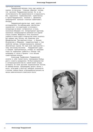 Александр Твардовский

     одинаково изучены.
     	       Твардовский-прозаик  пока  еще  далеко  не  
     оценен  по заслугам  -  главным  образом   потому,  
     что   заслонен  Твардовским-поэтом.  Но  та  же  
     «естественность  без примитивности  и серьезность   
     без   нарочитого   глубокомыслия»   свойственны   
     и  прозе Твардовского,   начиная  с   «Дневника  
     председателя   колхоза»  и кончая «Заметками с
     Ангары»
     	       Твардовский-критик еще   ждет  своего   
     исследователя.  Но любому даже  при беглом  
     знакомстве с  его заметками  и статьями о
     литературе не может  не броситься  в глаза,  
     насколько обширен  его   литературный  кругозор,   
     насколько  непринужденно сближает он в одной  
     статье, скажем,  Маршака и  Гете, насколько
     глубоко и тонко судит о творчестве таких, казалось  
     бы, чуждых  ему  поэтов,  как  Ахматова  или
     Мандельштам.  Три крупные статьи  -  о  Бунине,  
     Исаковском  и  Маршаке  - свидетельствуют  о  том  
     свойстве  автора,  которое музыканты  именуют
     абсолютным  слухом.  Но  при  всем  пристрастии  к  
     тому  или иному писателю  	 Твардовский  судит   
     о  каждом   принципиально,  отнюдь  не  закрывая  
     глаза  на  отдельные  слабости, а  иногда - как,
     например, в  статье о  Бунине -  и на  весьма
     существенные изъяны.
     	       Александр  Трифонович  Твардовский
     сочетал  в  себе  талант поэта,  темперамент бойца,  
     долг и  совесть гражданина.  Он был коммунистом  
     и  интернационалистом по  самой своей  натуре,
     оставаясь  во  всем  русским  национальным  поэтом.
     И  любому юноше,  «решающему  делать  жизнь  с  
     кого»,  если даже  у него нет  никакой  склонности  
     к поэзии,  можно смело  и безошибочно указать на
     жизнь замечательного советского поэта.




10          Александр Твардовский
 