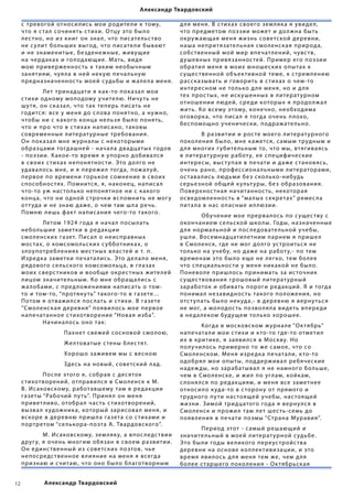 Александр Твардовский

     с тревогой относи лись мои родите ли к тому,             д л я мен я. В с тихах своего зем л як а я увиде л,
     что я с та л сочин ять с тихи. О тцу это бы ло           что пре дметом поэзии может и до лжна быть
     лес тно, но из книг он зна л, что пис ате льс тво        окру ж ающа я мен я жизнь советской дер евни,
     не с улит бо льших выгод, что пис ате ли бывают          наша непритязате льна я смо ленск а я природа,
     и не знаменитые, бе зденежные, живущие                   собс твенный мой мир впечатлений, чувс тв,
     на чердак ах и го лодающие. М ать, вид я                 душевных прив язаннос тей. Пример его поэзии
     мою приверженнос ть к таким необычным                    обрати л мен я в моих юношеских опытах к
     зан яти ям, чу я ла в ней нек ую печа льную              с ущес твенной объек тивной теме, к с трем лению
     пре дназначеннос ть моей с удьбы и ж а ле ла мен я.      расск азывать и говорить в с тихах о чем-то
                                                              интересном не то лько д л я мен я, но и д л я
     	        Лет тринадцати я к ак-то пок аза л мои
                                                              тех прос тых, не иск ушенных в литерат урном
     с тихи одному мо лодому учите лю. Ничу ть не
                                                              отношении людей, сре ди которых я продо лж а л
     шу тя, он ск аза л, что так теперь пис ать не
                                                              жить. Ко всему этому, конечно, необходима
     годитс я: все у мен я до с лова пон ятно, а ну жно,
                                                              оговорк а, что пис а л я тогда очень п лохо,
     чтобы ни с к акого конца не льз я бы ло пон ять,
                                                              беспомощно ученически, подраж ате льно.
     что и про что в с тихах напис ано, таковы
     современные литерат урные тре бовани я.                  	       В развитии и рос те моего литерат урного
     Он пок аза л мне ж урна лы с некоторыми                  поко лени я бы ло, мне к ажетс я, с амым трудным и
     образцами тогдашней - нача ла двадцатых годов            д л я многих г у бите льным то, что мы, втягива ясь
     - поэзии. К акое-то врем я я упорно добива лс я          в литерат урную работ у, ее специфические
     в своих с тихах не пон ятнос ти. Э то до лго не          интересы, выс т упа я в печати и даже с танов ясь,
     удава лось мне, и я пережи л тогда, пож а луй,           очень рано, профессиона льными литер аторами,
     первое по времени горькое сомнение в своих               ос тава лись людьми бе з ско лько-нибудь
     способнос тях. Помнитс я, я, наконец, напис а л          серье зной общей к ульт уры, бе з образовани я.
     что-то у ж нас то лько непон ятное ни с к акого          Поверхнос тна я начитаннос ть, некотора я
     конца, что ни одной с трочки вспомнить не мог у          осве дом леннос ть в “ма лых секретах” ремес ла
     от т уда и не знаю даже, о чем там ш ла речь.            пита ла в нас опасные и л люзии.
     Помню лишь фак т напис ани я чего-то такого.
                                                              	       Обучение мое прерва лось по с ущес тву с
     	       Летом  1924 года я нача л посы лать              окончанием се льской шко лы. Годы, назначенные
     не бо льшие заметки в ре дакции                          д л я норма льной и пос ле довате льной уче бы,
     смо ленских газет. Пис а л о неисправных                 уш ли. В осемнадцати летним парнем я прише л
     мос тах, о комсомо льских с у бботник ах, о              в Смо ленск, где не мог до лго ус троитьс я не
     з лоупотре б лени ях мес тных в лас тей и т. п.          то лько на уче бу, но даже на работ у,- по тем
     И зре дк а заметки печата лись. Э то де ла ло мен я,     временам это бы ло еще не легко, тем бо лее
     рядового се льского комсомо льца, в глазах               что специа льнос ти у мен я ник акой не б ы ло.
     моих сверс тников и вообще окрес тных жите лей           Понево ле приш лось принимать за ис точник
     лицом значите льным. Ко мне обраща лись с                с ущес твовани я грошовый литерат урный
     ж а лобами, с пре д ложени ями напис ать о том-          заработок и обивать пороги ре дакций. Я и тогда
     то и том-то, “протяну ть” такого-то в газете...          понима л не завиднос ть такого по ложени я, но
     Потом я отважи лс я пос лать и с тихи. В газете          отс т упать бы ло нек уда,- в деревню я ве рну тьс я
     “Смо ленск а я деревн я” появи лось мое первое           не мог, а мо лодос ть позво л я ла видеть впере ди
     напечатанное с тихотворение “Нова я изба”. 	         	   в не да леком будущем то лько хорошее.
     	       Начина лось оно так:
                                                              	        Когда в московском ж урна ле “Ок тябрь”
     	      	        Пахнет свежей сосновой смо лою,          напечата ли мои с тихи и к то-то где-то отмети л
                                                              их в критике, я за яви лс я в Москву. Но
     	      	        Же лтоватые с тены б лес тят.
                                                              по лучи лось примерно то же с амое, что со
     	      	        Хорошо заживем мы с весною               Смо ленском. Мен я изре дк а печата ли, к то-то
                                                              одобря л мои опыты, под держива л ре бяческие
     	      	        Здесь на новый, советский лад.
                                                              надеж ды, но зарабатыва л я не намного бо льше,
     	       Пос ле этого я, собрав с дес яток                чем в Смо ленске, и жи л по углам, койк ам,
     с тихотворений, отправи лс я в Смо ленск к М.            с лон я лс я по ре дакци ям, и мен я все заметнее
     В. Ис аковскому, работавшему там в ре дакции             относи ло к уда-то в с торону от прямого и
     газеты “Рабочий пу ть”. Прин я л он мен я                трудного пу ти нас тоящей уче бы, нас тоящей
     приветливо, отобра л час ть с тихотворений,              жизни. Зимой тридцатого года я вернулс я в
     вызва л х удожник а, который зарисова л мен я, и         Смо ленск и прожи л там лет шес ть-семь до
     вскоре в деревню приш ла газета со с тихами и            появ лени я в печати поэмы “Страна Мур ави я”.
     портретом “се лькора-поэта А. Твардовского”.
                                                              	       Период этот - с амый решающий и
     	       М. Ис аковскому, зем л як у, а впос ле дс твии   значите льный в моей литерат урной с уд ьбе.
     друг у, я очень многим обязан в своем развитии.          Э то бы ли годы ве ликого переус тройс тва
     Он е динс твенный из советских поэтов, чье               деревни на основе ко л лек тивизации, и это
     непосре дс твенное в ли яние на мен я я всегда           врем я яви лось д л я мен я тем же, чем д л я
     признаю и считаю, что оно бы ло б лаготво рным           бо лее с таршего поко лени я - Ок тябрьск а я


12              Александр Твардовский
 