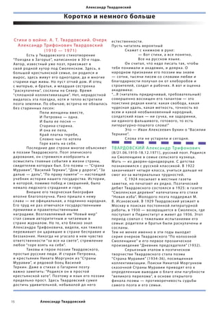 Александр Твардовский

                            Коротко и немного больше


 Сти х и о в о й н е . А. Т. Твардовский. О черк       ес тес твеннос ти.
   А л е кс а н д р Трифонович Твардовский             Пус ть читате ль вероятный
                    ( 191 0 — 1 971)                   	        Ск ажет с книжкою в руке:
 	         Ес ть у Твардовского с тихотворение         	        	      — В от с тихи, а все пон ятно,
 “Пое здк а в Загорье”, напис анное в 30-е годы.       	        	      В се на русском языке.
 Автор, извес тный у же поэт, прие з ж ает в           	        Он счита л, что надо пис ать так, чтобы
 свой родной х у тор под Смо ленском. Здесь, в         те бя понима ли и ак адемик, и доярк а. О
 бо льшой крес тьянской семье, он роди лс я и          народном признании его поэзии мы знаем
 вырос, здесь живу т его одногодки, да и многие        — сотни, тыс ячи писем со с ловами любви и
 с тарики еще живы. Но пус т отчий дом. И отец         б лагодарнос ти по луча л он от х ле боробов и
 с матерью, и братья, и м ладша я сес тренк а          с троите лей, со лдат и рабочих. А вот и оценк а
 “раск улачены”, сос ланы на Север. Врем я             ак адемик а:
 “сп лошной ко л лек тивизации”. Нет, нерадос тной     “...Я (читате ль придирчивый, тре бовате льный)
 выда лась эта пое здк а, хотя и теп ло вс трети ли    совершенно вос хищен его та лантом — это
 поэта зем л яки. По обычаю, вс треча не обош лась     поис тине ре дк а я книга: к ак а я свобода, к ак а я
 бе з с таринных песен:                                чудесна я уда ль, к ак а я меткос ть, точнос ть во
 	         	       Пе ли женщины вмес те,              всем и к акой необыкновенный народный,
 	         	       И Петровна — одна.                  со лдатский язык — ни с учк а, ни задори нки,
 	         	       И бы ла ее песн я —                 ни е диного фа льшивого, готового, то ес ть
 	         	       Старина-с тарина.                   литерат урно-пош лого с лова!”
 	         	       И она ее пе ла,                     	        Э то — Иван А лексеевич Бунин о “Васи лии
 	         	       Край п латк а тере бя,              Теркине”.
 	         	       С ловно чье-то хоте ла              	        С лова эти не ус таре ли и сегодн я.
 	         	       Горе вз ять на се бя.
 	         Пос ле дние две с троки многое объясн яют   ТВАРДОВСКИЙ А лекс андр Трифон о в ич
 в поэзии Твардовского. Поэт эпического                (8 /21.06.1910- 18.12.1971), русский поэт. Роди лс я
 даровани я, он с треми лс я изобразить и              на Смо ленщине в семье се льского к у знеца.
 осмыс лить главные событи я в жизни с траны,          М ать — из дворян-однодворцев. С детс тва
 свидете лем которых бы л. Его поэмы — “Страна         познакоми лс я с русской к лассикой. В 1922
 Мурави я”, “Васи лий Теркин”, “Дом у дороги”, “За     зак анчивает четыре к ласс а, учитьс я да льше не
 да лью — да ль”, “По праву пам яти” — нас тоящий      смог из-за материа льных труднос тей.
 уче бник ис тории нашего гос ударс тва. Ис тории,     	        С 1924 посы лает в мес тные газеты
 в которой, помимо побе д и свершений, бы ло           заметки, но печатают их ре дко. Поэтический
 нема ло людского с традани я и горя.                  де бют Твардовского сос тоя лс я в 1925: в газете
 	         Внешне его творческ а я биографи я          “Смо ленск а я деревн я” напечатаны его с тихи
 впо лне б лагопо лучна. Рано приш ла к нему           “Нова я изба”. Мо лодого поэта под держ а л М.
 с лава — не официа льна я, а под линно нар одна я.    В. Ис аковский. В 1929 Твардовский уе з ж ает в
 Его труд не раз отмеча лс я гос ударс твенными        Москву в поиск ах пос тоянной литерат урной
 преми ями и правите льс твенными                      работы, в 1930 — возвращаетс я в Смо ленск, где
 наградами. В озглав л яемый им “Новый мир”            пос т упает в Пе динс тит у т и живет до  1936. Э тот
 с та л с амым автор итетным и читаемым в              период совпа л с тяже лыми испытани ями его
 с тране ж урна лом. Но те, к то б лизко зна л         семьи: родите ли и братья бы ли раск улачены и
 А лекс андра Трифоновича, виде ли, к ак тяже ло       сос ланы.
 переживает он царившие в с тране бесправие и          Тем не менее именно в эти годы выходит
 бе ззаконие. Никогда не угас а ло в нем чувс тво      сери я очерков Твардовского “По ко лхозной
 ответс твеннос ти “за все на свете”, с трем ление     Смо ленщине” и его первое прозаическое
 любое “горе вз ять на се бя”.                         произве дение “Дневник пре дсе дате л я” (1932).
 	         Таковы и герои поэзии Твардовского,         	        Серье зным этапом в поэтическом
 прос тые русские люди. И с тара я Петровна,           творчес тве Твардовского с та ла поэма
 и кре с тьянин Никита Морг унок из “Страны            “Страна Мурави я” ( 1934-36), посв ященн а я
 Муравии”, и рядовой боец Васи лий                     ко л лек тивизации. Поиски Никитой Морг унком
 Теркин. Д аже в с тихах о Гагарине поэт у             ск азочной Страны Муравии привод ят его к
 важно заметить: “ Роди лс я он в прос той             опре де ленным выводам о б лаге и ли паг у бнос ти
 крес тьянской хате”. Поэтому и язык его поэзии        “ве ликого пере лома”, в основе открытого
 пре де льно прос т. Здесь Твардовский с уме л         фина ла поэмы — противоречивос ть с удьбы
 дос тичь удивите льной, не быва лой до него           с амого поэта и его семьи.



15             Александр Твардовский
 