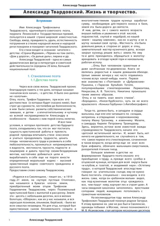 Александр Твардовский

           Александр Твардовский. Жизнь и творчество.
                      Вступление                            многолетним тяжким   трудом  кузнеца   заработал  
                                                            сумму,   необходимую  для первого  взноса  в  банк,  
	             Имя  Александра  Трифоновича                  земля эта  была дорога  до святости.
Твардовского,  крупнейшего советского  поэта,                 И  нам,  детям,  он  с  самого  малого  возраста  
лауреата  Ленинской и  Государственных премий,              внушал любовь и уважение к этой  кислой,
пользуется в нашей  стране широкой  известностью.           подзолистой,  скупой и  недоброй, но нашей  
Свобода, юмор, правдивость, удаль, естественность           земле -  нашему «имению»,  как он  в шутку  и не  в
погружения в стихию народной жизни и народной               шутку  называл свой  хутор... Местность  эта была  
речи покоряли и покоряют читателей Твардовского.            довольно дикая, в  стороне от  дорог, и  отец,
	             Его стихи входят в сознание  читателя с       замечательный  мастер кузнечного дела,  вскоре
детства: «Страна Муравия», «Тёркин на том свете»,           закрыл  кузницу, решив  жить с  земли. Но  ему
«Дом у дороги», «За далью даль», лирика и др.               то и  дело  приходилось  обращаться  к  молотку:
	             Александр Твардовский - одна из самых         арендовать  в отходе чужой горн и наковальню,
драматических фигур в литературе и советской                работая исполу.
действительности середины 20 века, большой                  	             ...Отец  был  человеком  грамотным  и  
национальный поэт.                                          даже  нач4танным  по-деревенски.  Книга  не  
                                                            являлась  редкостью  в  нашем  домашнем обиходе.  
              1. Становление поэта                          Целые  зимние  вечера у  нас часто  отдавались
                                                            чтению вслух  какой-нибудь  книги.  Первое  
                1.1.Детство поэта                           мое  знакомство  с «Полтавой»   и  «Дубровским»   
                                                            Пушкина,  с «Тарасом   Бульбой»  Гоголя,
	             Через всю свою жизнь  Твардовский пронес  
                                                            популярнейшими    стихотворениями     Лермонтова,    
благодарную память о тех днях, которые называл
                                                            Некрасова, А.  В.  Толстого,  Никитина  произошло  
«началом всех начал», - о детстве. А было оно далеко
                                                            таким  именно  образом.
не «золотым».
                                                              Отец  и  на  память  знал  много  стихов”.  
Отец  поэта,  Трифон Гордеевич,  при всех  его
                                                            «Бородино»,  «Князя Курбского»,  чуть  ли  не  всего  
достоинствах  (о которых будет сказано ниже), был
                                                            ершовского  «Конька-Горбунка» («Автобиография»)
строг до суровости, честолюбив до болезненности,  
                                                            .                                             
в нем  были сильно  развиты собственнические  
                                                                Тогда-то,  должно быть,  и западали  в сердце  
замашки,  и  детям  -  а впечатлительному  и чуткому  
                                                            мальчика, еще еле-еле читавшего по  складам,
ко  всякой  несправедливости  Александру  в
                                                            неприязнь  и отвращение  к коронованному  
особенности  - бывало с ним порой очень нелегко.  
                                                            палачу  Ивану  Грозному,   к  изменнику   Мазепе,  
                                          	 	 И все-таки
                                                            к самодуру  Кириле  Петровичу  Троекурову.  
условия, в  которых протекало  детство будущего
                                                            Здесь,  вероятно, истоки  всем  известной  жажды
поэта, складывались так, что он  мог постигать  
                                                            справедливости  Твардовского, начало  его  
сущность крестьянской  работы и  прелесть
                                                            «детской  мстительной  мечты».  И,  может  быть, нет
родной  природы впитывать стихи  классиков  
                                                            ничего ни удивительного, ни  случайного в  том,
и  учиться  преодолевать  трудности,  ценить
                                                            что  самое первое его стихотворение, сочиненное
плоды  человеческого труда и развивать в себе
                                                            в таком возрасте, когда автор еще  не  знал  всех  
любознательность, проникаться  непримиримостью  
                                                            букв  алфавита,  обличало  мальчишек-сверстников,
к жадности,  жестокости, трусости, подлости  и  
                                                            разорителей птичьих гнезд.
лицемерию  и  давать  простор  своим безудержным  
                                                            	             Большое  влияние  в детстве  на
мечтам,  настойчиво  добиваться  цели  и
                                                            формирование  будущего поэта оказало  его
вырабатывать  в себе  еще  на  пороге  юности   
                                                            приобщение  к труду,  и, прежде  всего  «учёба» в
определенный  моральный   кодекс  -   высокий  
                                                            отцовской кузнице, которая для всей  округи была  
нравственный  кодекс  советского  гражданина  и
                                                            «и клубом, и  газетой,  и  академией  наук». «Эстетику
русского поэта.
                                                            труда»,  о которой Твардовский  впоследствии   
Предоставим слово самому Твардовскому.                   
                                                            говорил  на   учительском  съезде, ему не нужно  
               
                                                            было постигать  специально -  она входила  в его
    «Родился я в Смоленщине, - пишет он, - в 1910
                                                            жизнь  сама,  когда он «ребенком малым»  видел,
году, 21   июня,   на   «хуторе   пустоши   Столпово»,   
                                                            как  под кузнечным  молотом  отца  «рождалось
как   назывался   в  бумагах    клочок    земли,    
                                                            все,  чем пашут  ниву, корчуют лес и строят дом». А
приобретенный    моим    отцом    Трифоном
                                                            часы ожидания заказчика  заполнялись   яростными  
Гордеевичем   Твардовским,   через   Поземельный
                                                            сопорами   людей,  жаждавших   потолковать  с
крестьянский банк с выплатой в рассрочку. Земля
                                                            грамотным человеком.
эта - десять с небольшим десятин, вся в мелких
                                                            	             На восемнадцатом году  жизни Александр  
болотцах, «Оборках», как их у нас называли, и вся
                                                            Трифонович Твардовский покинул родное Загорье.
заросшая лозняком, ельником, берёзкой, - была во
                                                            К этому времени он  уже не раз был в Смоленске,  
всех смыслах незавидна. Но для отца, который был
                                                            однажды побывал  в Москве,  лично познакомился с
единственным   сыном   безземельного   солдата   и  
                                                            М. В. Исаковским, стал автором нескольких десятков


               Александр Твардовский
 