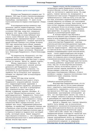 Александр Твардовский

    напечатанных стихотворений.                                              	        Трудно сказать, как бы складывалась
                                                                             литературная судьба Твардовского, если бы он
              1.2. Первые шаги в литературе                                  остался в Москве, что было  вовсе не исключено,  
                                                                             имей  он  постоянное и  надежное жилье.  Но, надо
    	        Впервые имя Твардовского увидело свет  15                       думать,  главная  причина  его  возвращения  в  
    февраля  1925 года. В газете «Смоленская деревня»                        Смоленск все-таки в ином. У Твардовского возросла
    была опубликована  его заметка «Как  происходят                          требовательность к. Себе как поэту, и он сам стал  
    перевыборы   кооперативов».  19   июля  эта же                           все чаще  испытывать неудовлетворённость своими
    газета напечатала его первое стихотворение  «Новая стихами. Вероятно, он понимал, что  пока родной
    изба».                                                                   стихией, питавшей  его поэзию,  была только  жизнь
    	        В последующие месяцы появилось еще                              села: его быт, природа, коллективизация и все  с
    несколько  заметок, корреспонденции,  стихов                             нею  связанное. Но все эта осталось позади. Позднее
    Твардовского  в различных  газетах Смоленска;                            он писал: «Был период, когда я, уйдя из деревни,
    а в начале 1926 года,  когда поэт  специально                            одно время был,  по существу,  оторван от жизни,
    приехал в  этот  город, чтобы  познакомиться                             вращаясь в узколитературной среде».                  
    с  М. В.  Исаковским, он снова публикует свои                            	        В  течение первого года обучения в
    стихи в  газете «Рабочий  путь». Художник  И.                            институте он обязался сдать экзамены за среднюю  
    Фомичев рисует  карандашный портрет  «селькора                           школу по всем предметам и успешно с этим
    Александра  Твардовского»,  который  напечатан на   справился. « Эти годы учебы и работы  в Смоленске
    одной газетной странице с его стихами. В апреле                          - писал впоследствии Твардовский, - навсегда
    1927 года  смоленская газета «Юный  товарищ»                             отмечены для меня высоким душевным подъемом...
    помещает  заметку  об   Александре  Твардовском                          Отрываясь от книг и учебы, я ездил в колхозы в
    вместе с подборкой его  стихов и  фотографией -  все качестве  корреспондента    областных газет, вникал
    это объединено  общим  заголовком  «Творческий                           со страстью во все, что составляло собою новый,
    путь  Александра Твардовского». А было Александру впервые складывающийся строй сельской жизни,
    17 лет.                                                                  писал     статьи, корреспонденции и вел всякие
    	        По свидетельству  Исаковского, «это  был                        записи, за каждой поездкой отмечая для себя то
    стройный  юноша с очень голубыми  глазами и                              новое, что открылось мне в сложном процессе
    светло-русыми волосами.  Одет был Саша  в  куртку,   становления колхозной жизни» («Автобиография»).
    сшитую  из  овчины.   Шапку  он   держал  в руках».              	                Начиная с 1929 года Твардовский стал писать
    	        Юноша  переселился  в  Смоленск.  Но                            по-новому, добиваясь  предельной  прозаичности
    в  редакции «Рабочего пути»  никакой  штатной                            стиха.  Ему, как  он впоследствии рассказывал,
    должности  для Твардовского  не нашлось.                                 хотелось  писать «естественно, просто», и  он  
    Предложили писать заметки  в хронику,  что,                              изгонял «всякий  лиризм, проявление  чувства».
    естественно, не гарантировало постоянного                                Поэзия немедля  отомстила  ему  за  это. В  
    заработка. Но он согласился, хотя  прекрасно                             некоторых стихотворениях («Яблоки», «Стихи о
    понимал, что  обрекает себя  на полуголодное                             всеобуче»)  наряду с  подлинно поэтическими стали
    существование.                                                           появляться и такие, например, строчки:  
    	        Летом 1929 года, когда  многие                                  	        	       И сюда
    сотрудники  «Рабочего пути» ушли в  отпуск,                              	        	       Ребят больших и малых
    Твардовского  загрузили работой,  посылая                                Соберётся школьный коллектив.       
    его с  корреспондентскими  заданиями  и                                  	        Впоследствии Твардовский понял, что это  
    районы.  Прибавились заработки,  расширился                              ошибочный путь, ибо то, что он ставил превыше
    круг  знакомств, в  том числе  и литературных.                           всего - сюжетность, повествовательность стиха,
    Поэт  осмелился послать  свои стихи  в                                   конкретность, - выражалось  у него  на практике,
    Москву,  в редакцию  журнала  «Октябрь».  И  -                           как признал он в 1933 году,  «в насыщении  стихов
    о  счастье!  Михаил Светлов напечатал   стихи                            прозаизмами,  «разговорными  интонациями»   до  
    девятнадцатилетнего   Твардовского.  После этого                         того,   что  они переставали  звучать  как  стихи  и
    события смоленские горизонты  стали казаться                             все  в общем  сливалось в серость, безобразность...
    ему слишком узкими, и он устремился в  столицу.                          в  дальнейшем эти  перегибы доходи  подчас до
    Но  получилось примерно  то  же  самое,  что  со                         абсолютной антихудожественности»
    Смоленском. Меня  изредка печатали,  кто-то                              	        Долгий  и  трудный  путь  поисков  пришлось   
    одобрял  мои  опыты,  поддерживая ребяческие                             пройти  поэту, прежде  чем  он окончательно  
    надежды,  но зарабатывал  я ненамного  больше, чем   разуверился в  жизненности полупрозаического
    в Смоленске, и жил по углам, койкам, слонялся по                         стиха. Целое десятилетие бился он, как когда-то
    редакциям, и меня всё заметнее относило куда-то                          Некрасов, над решением мучительной  задачи
    в сторону от прямого и трудного пути  настоящей                          -  «найти себя в себе  самом». Как  и Некрасов,  
    учебы,  настоящей  жизни.  Зимой  тридцатого                             Твардовский прошел  в молодости  тернистый  путь  
    года я вернулся в Смоленск...», - так с предельным                       ученичества,  подражания,  временных успехов  и  
    лаконизмом рассказал поэт о  своем пребывании  в                         горьких  разочарований  вплоть  до  отвращения
    Москве  многие годы спустя.                                              к своим  собственным  писаниям, безрадостного  
                                                                             и унизительного хождения  по  редакциям.
                                                                             Впоследствии  он сам  высказался об этом:  


            Александр Твардовский
 