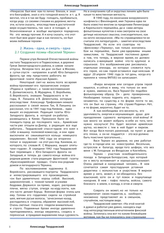 Александр Твардовский

«Некрасов  был мне  как-то лично  близок, я  знал                Но в очертаниях губ и округлых линиях щёк была
его биографию, знал о его голодной юности  и т.  д. Я            какая-то женственная мягкость.
мечтал, что и я так же буду  голодать, пробиваться,              	             В 1940 году, по окончании вооруженного
когда уеду  со своими стихами из деревни; мечты                  конфликта с Финляндией, имя 7еркина едва ли
эти, кстати сказать,  впоследствии в достаточной                 было известно многим за пределами Ленинграда
мере осуществились, так  как я  и голодал,  и                    и Карельского перешейка, да и  сами авторы
безночлежничал  и  вообще  мытарился  порядочно.                 фельетонных куплетов о нем смотрели на свое
Но   это  между прочим. А я хочу сказать, что этот               детище несколько свысока, снисходительно, как
поэт был мне дорог еще и как личность, он был                    на нечто несерьезное. «Мы по справедливости не
моим любимым героем»                                             считали это литературой», - заметил впоследствии  
                                                                 Твардовский.   Но  если   его  соавторы   по  
        2. Жизнь - одна, и смерть - одна                         «финскому» «Теркину»,  как  только  кончились  
    2.1 Создание поэмы «Василий Тёркин»                          бои  на  перешейке,   были  уже одержимы   иными   
                                                                 замыслами,   то   Твардовский   постоянно  думал
	       Первое утро Великой Отечественной войны                  о  том,  что  теперь,  в  мирное  время, он  должен
застало Твардовского в Подмосковье, в деревне                    написать  о минувшей   войне   что-то  крупное   и  
Грязи Звенигородского района, в самом  начале                    серьезное.   Его  воображению уже  рисовались  
отпуска.  Вечером того  же дни  он был  в Москве,                отдельные  эпизоды,   из  которых   сложится  путь
а  сутки спустя  - направлен  в штаб  Юго-Западного              его  героя,  но сам  герой оставался  еще неясным.  И
фронта, где  ему  предстояло  работать  во                       вдруг  20 апреля  1940  года (в  тот день,  когда его  
фронтовой  газете «Красная Армия».                               приняли в  члены ВКП(б)) он записывает.                      
	       Некоторый  свет на  жизнь поэта  во время                                                          
войны проливают его  прозаические  очерки                        	             «Вчера  вечером  или  сегодня  утром  герой
«Родина и  чужбина~, а  также воспоминания                       нашелся,  и сейчас я  вижу,  что  только  он  мне  
Е. Долматовского,  В. Мурадяна,  Е. Воробьева,                   и  нужен,  именно он,  Вася Теркин! Он  подобен  
0. Верейского,  знавших  Твардовского  в  те                     фольклорному  образу.  Он  -  дело   проверенное.  
годы,  В.   Лакшина  и В.  Дементьева,  которым                  Необходимо  только  поднять  его,  поднять  
впоследствии   Александр  Трифонович немало                      незаметно,  по  существу, а  по  форме  почти  то  же,
рассказывал  о  своей  жизни. Так,  В. Лакшину  он               что  он  был  на  страниц   «На  страже Родины». Нет,
рассказал, что «в 1941 году под Киевом...  едва                  и по форме, вероятно, будет не то.                              
вышел  из окружения.  Редакция  газеты  Юго-                     	             А  как необходима  его веселость,  его
Западного  фронта,  в   которой  он работал,                     удачливость, энергия и неунывающая   душа   для   
размещалась  в  Киеве.  Приказано  было  не                      преодоления   сурового   материала  этой войны!  И  
покидать город  до  последнего  часа...  Армейские               как  много  он  может  вобрать  в себя  из  того, чего
части уже  отошли за Днепр,  а  редакция  все  еще               нужно   коснуться!  Это   будет   веселая   армейская   
работала...  Твардовский  спасся чудом:  его  взял  к            шутка,  но вместе  с  тем  в  ней  будет  и  лиризм.  
себе  в машину  полковой комиссар,  и они  едва                  Вот  когда  Вася ползет, раненный,  на  пункт  и  дела  
выскочили  из   смыкавшегося  кольца   немецкого                 его  плохи,  а  он не  поддается  -  это все должно
окружения».  Весной  1942  года  он  вторично                    быть поистине трогательно...                                   
попал  в  окружение - на этот раз под  Каневом, из               	             Вася  Теркин  из  деревни,  но  уже  работал  
которого, по  словам И.  С Маршака,  вышел  опять-               где-то  в городе или  на   новостройке.  Весельчак,   
таки «чудом» . В  середине 1942  года Твардовский                острослов  и   балагур,  вроде того  шофера,  что  вез  
был  перемещен  с  Юго-Западного  фронта  на                     меня  с М. Голодным  из Феодосии  в Коктебель.
Западный, и  теперь  до  самого конца  войны его                 	             Теркин   -   участник   освободительного  
родным домом  стала редакция  фронтовой   газеты                 похода   в  Западную Белоруссию,  про  который  
«Красноармейская   правда».  Стала она родным                    он  к  месту  вспоминает  и  хорошо рассказывает.  
домом и легендарного Тёркина.                                    Очень  умелый  и  находчивый   человек...  В   нем  
	       По   воспоминаниям   художника   0.                      сочетается   самая   простодушная   уставная   
Верейского,  рисовавшего портреты   Твардовского                 дидактика   с  вольностью  и  ухарством.  В  мирное  
и   иллюстрировавшего   его  произведения,                       время  у  него,  может, и  не обходилось  без   
«он  был  удивительно   хорош  собой.   Высокий,                 взысканий,  хотя   он  и   тут  ловок   и  подкупающе
широкоплечий,  с  тонкой талией  и узкими                        находчив.  В  нем  -  пафос  пехоты,  войска,  самого   
бедрами. Держался  он прямо,  ходил,  расправив                  близкого  к земле, к холоду, к огню и смерти.               
плечи,  мягко  ступая,  отводя  на ходу локти,  как                                            
это часто  делают борцы.  Военная форма  очень шла               	             Соврать  он  может, но  не  только  не
ему.  Голова  его  горделиво  сидела  на  стройной               преувеличит  своих подвигов, а,   наоборот,  
шее, мягкие русые волосы,  ‘зачесанные назад,                    неизменно   представляет  их   в  смешном,
распадались в  стороны, обрамляя  высокий лоб,                   случайном, настоящем виде.
Очень светлые  глаза его  глядели внимательно                    	             Твардовский заметил: «На этой книгой
и  строго.  Подвижные  брови  иногда  удивленно                  я думал и работал уже давно, находясь еще
приподнимались,  иногда  хмурились,  сходясь  к                  под непосредственным впечатлением финской
переносью  и придавая выражению лица суровость.                  войны. Затеялась она вот по каким ближайшим
                                                                 мотивам, как бы ни показались они странными


                Александр Твардовский
 