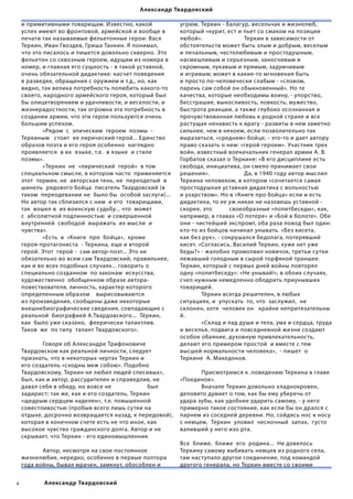 Александр Твардовский

    и примитивными товарищам. Известно, какой                          угрюм. Теркин - балагур, весельчак и жизнелюб,
    успех имеют во фронтовой, армейской и вообще в                     который «курит, ест и пьет со смаком на позиции
    печати так называемые фельетонные герои: Вася                      любой».             	                   Теркин в зависимости от
    Теркин, Иван Гвоздев, Гриша Танкин. Я понимал,                     обстоятельств может быть злым и добрым, веселым
    что это писалось и пишется довольно скверно. Это                   и печальным, честолюбивым и простодушным,
    фельетон со сквозным героем, идущим из номера в                    насмешливым и серьезным, заносчивым и
    номер, и главная его сущность - в такой уставной,                  скромным, лукавым и прямым, задумчивым
    очень обязательной дидактике: насчет поведения                     и игривым; может в какие-то мгновения быть
    в разведке, обращения с оружием и т.д., но, как                    и просто по-человечески слабым - «словом,
    видно, так велика потребность полюбить какого-то                   парень сам собой он обыкновенный». Но те
    своего, народного армейского героя, который был                    качества, которые необходимы воину, - упорство,
    бы олицетворением и удачливости, и веселости, и                    бесстрашие, выносливость, ловкость, мужество,
    жизнерадостности, так огромна эта потребность в                    быстрота реакции, а также глубоко осознанная и        
    создании армии, что эти герои пользуются очень                     прочувствованная любовь к родной стране и все
    большим успехом.                                                   растущая ненависть к врагу - развиты в нем заметно
    	             «Рядом  с  эпическим  героем  поэмы  -               сильнее, чем в некоем, если позволительно так
    Теркиным   стоит  ее лирический герой... Единство                  выразиться, «среднем» бойце, - это-то и дает автору
    образов поэта и его героя особенно  наглядно                       право сказать о нем: «герой героем». Участник трех
    проявляется  в их  языке, т.е.  в языке  и стиле                   войн, известный военачальник генерал армии А. В.
    поэмы».                                                            Горбатов сказал о Теркине: «В его дисциплине есть
    	             «Теркин  не  «лирический  герой»  в том              свобода, инициатива, он смело принимает свои
    специальном смысле, в котором часто  применяется                   решения».            	                  Да, в 1940 году автор мыслил
    этот  термин, не  авторская тень, не  переодетый  в                Теркина человеком, в котором «сочетается самая
    шинель  рядового бойца  писатель Твардовский (в                    простодушная уставная дидактика с вольностью
    таком  переодевании не  было бы  особой заслуги)...                и ухарством». Но в «Книге про бойца» если и есть
    Но автор так сблизился с ним  и его  товарищами,                   дидактика, то ее уж никак не назовешь уставной -
    так  вошел в  их воинскую судьбу... что  может                     скорее, это           своеобразные «политбеседы», как,
    с  абсолютной подлинностью  и совершенной                          например, в главах «О потере» и «Бой в болоте». Обе
    внутренней  свободой  выражать  их мысли  и                        они - чистейший экспромт, оба раза повод был один:
    чувства».                                                          кто-то из бойцов начинал унывать. «Без кисета,
    	             «Есть  в  «Книге  про  бойца»,  кроме                как без рук», - сокрушался бедолага, потерявший
    героя-протагониста  - Теркина, еще и второй                        кисет. «Согласись, Василий Теркин, хуже нет уже
    герой. Этот  герой -  сам автор-поэт... Это не                     беды?» - жалобно промолвил новичок, третьи сутки
    обязательно во всем сам Твардовский; правильнее,                   лежавший голодным в сырой торфяной траншее.
    как и во всех подобных случаях... говорить о                       Теркин, который с первых дней войны повторял
    специально созданном  по законам  искусства,                       одну «политбеседу»: «Не унывай!», в обоих случаях,
    художественно  обобщенном образе автора-                           счел нужным немедленно ободрить приунывших
    повествователя, личность, характер которого                        товарищей.                                          
    определенным образом    вырисовываются                             	            Тёркин всегда решителен, в любых
    из произведения, сообщены даже некоторые                           ситуациях, и  упускать  то, что  заслужил,  не  
    внешнебиографические сведения, совпадающие с                       склонен, хотя  человек он   крайне непритязательны
    реальной  биографией А.Твардовского...  Тёркин,                    й.                                              
    как  было уже сказано,  феерически талантлив.                      	            «Склад и лад души и тела, ума и сердца, труда
    Таков  же  по типу  талант Твардовского».                          и веселья, подвига и повседневной жизни создают
                                                                       особое обаяние, духовную привлекательность,
    	             Говоря об Александре Трифоновиче                     делают его примером простой  и вместе с тем
    Твардовском как реальной личности, следует                         высшей нормальности человека»,  - пишет  о
    признать, что в некоторых чертах Теркин и                          Теркине  А. Македонов.                                                      
    его создатель «сходны меж собою». Подобно                                
    Твардовскому, Теркин не любил людей спесивых»,                     	            Присмотримся к .поведению Теркина в главе
    был, как и автор, рассудителен и справедлив, не                    «Поединок».                 
    давал себя в обиду, но вовсе не                       был          	            Вначале Теркин довольно хладнокровен,
    задирист; так же, как и его создатель, Теркин                      деловито думает о том, как бы ему уберечь от
    «щедрым сердцем наделен», т.е. повышенной                          удара зубы, как удобнее ударить самому, - у него
    совестливостью (пробыв всего лишь сутки на                         примерно такое состояние, как если бы он дрался с
    отдыхе, досрочно возвращается назад, к передовой),                 парнем из соседней деревни. Но, сойдясь нос к носу
    которая в конечном счете есть не что иное, как                     с немцем,  Теркин  уловил  чесночный  запах,  густо  
    высокое чувство гражданского долга. Автор и не                     валивший у него изо рта.                                                   
    скрывает, что Теркин - его единомышленник                                   
                                                                       Все  ближе,  ближе  его  родина...  Не довелось  
    	             Автор, несмотря на свое постоянное                   Теркину самому выбивать немцев из родного села,
    жизнелюбие, нередко, особенно в первые полтора                     там наступало другое соединение, под командой
    года войны, бывал мрачен, замкнут, обособлен и                     другого генерала, но Теркин вместе со своими  


            Александр Твардовский
 