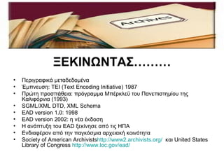 ΞΕΚΙΝΩΝΤΑΣ………
•   Περιγραφικά μεταδεδομένα
•   Έμπνευση: ΤΕΙ (Text Encoding Initiative) 1987
•   Πρώτη προσπάθεια: πρόγραμμα Μπέρκλεϋ του Πανεπιστημίου της
    Καλιφόρνια (1993)
•   SGML/XML DTD, XML Schema
•   EAD version 1.0: 1998
•   EAD version 2002: η νέα έκδοση
•   Η ανάπτυξη του EAD ξεκίνησε από τις ΗΠΑ
•   Ενδιαφέρον από την παγκόσμια αρχειακή κοινότητα
•   Society of American Archivistshttp://www2.archivists.org/ και United States
    Library of Congress http://www.loc.gov/ead/
 