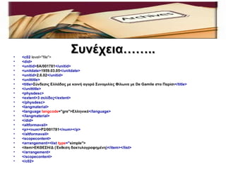 •   <c02 level="file">
                              Συνέχεια……..
•   <did>
•   <unitid>8A/001781</unitid>
•   <unitdate>1959.03.05</unitdate>
•   <unitid>2.6.02</unitid>
•   <unittitle>
•   <title>Σύνδεσις Ελλάδας με κοινή αγορά Συνομιλίες Φίλωνα με De Gamile στο Παρίσι</title>
•   </unittitle>
•   <physdesc>
•   <extent>3 σελίδες</extent>
•   </physdesc>
•   <langmaterial>
•   <language langcode="gre">Ελληνικά</language>
•   </langmaterial>
•   </did>
•   <altformavail>
•   <p><num>P2/001781</num></p>
•   </altformavail>
•   <scopecontent>
•   <arrangement><list type="simple">
•   <item>ΕΚΘΕΣΗ/Δ (Έκθεση δακτυλογραφημένη)</item></list>
•   </arrangement>
•   </scopecontent>
•   </c02>
 