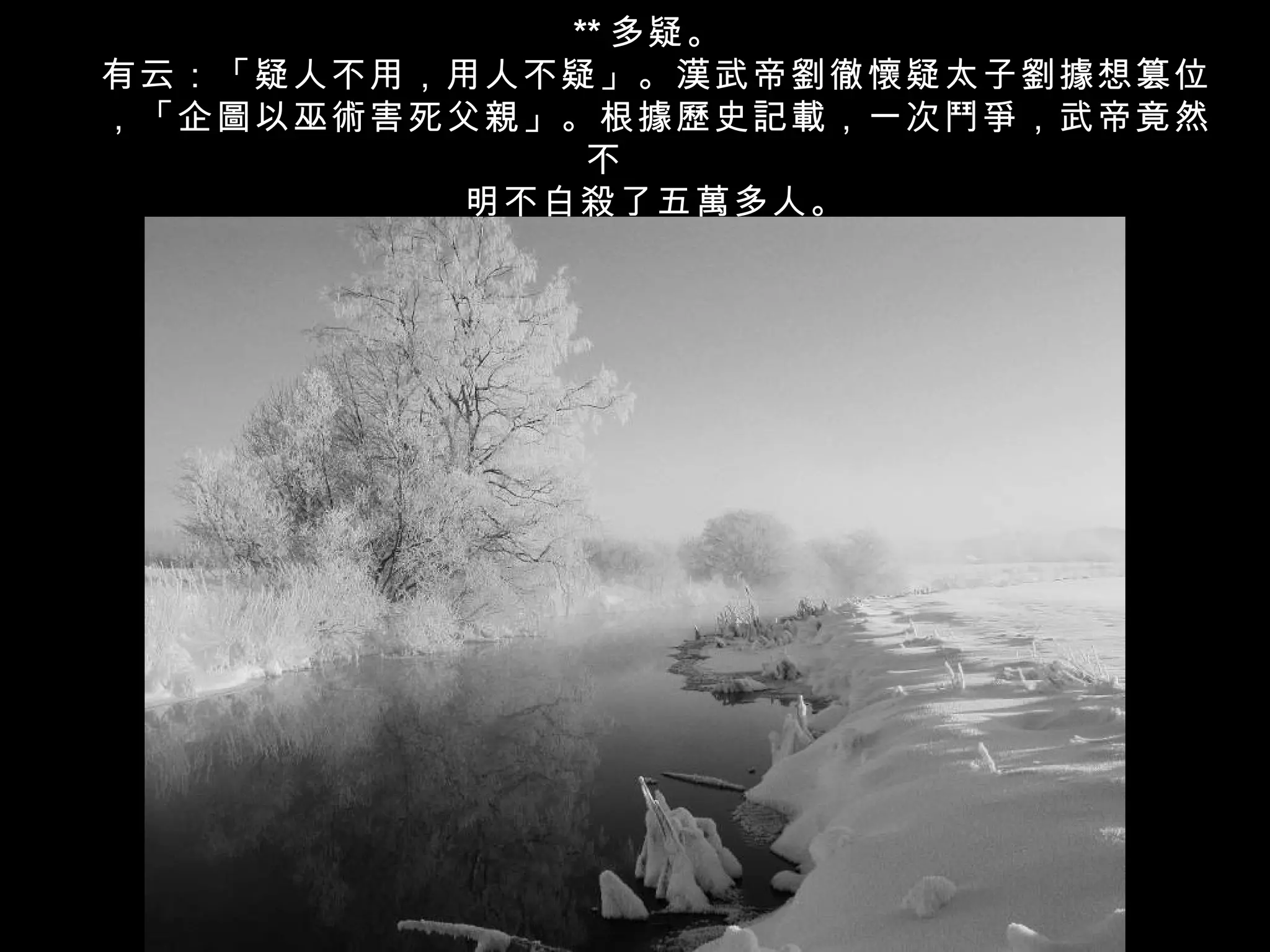 ** 多疑。
有云：「疑人不用，用人不疑」。漢武帝劉徹懷疑太子劉據想篡位
，「企圖以巫術害死父親」。根據歷史記載，一次鬥爭，武帝竟然
             不
         明不白殺了五萬多人。
 