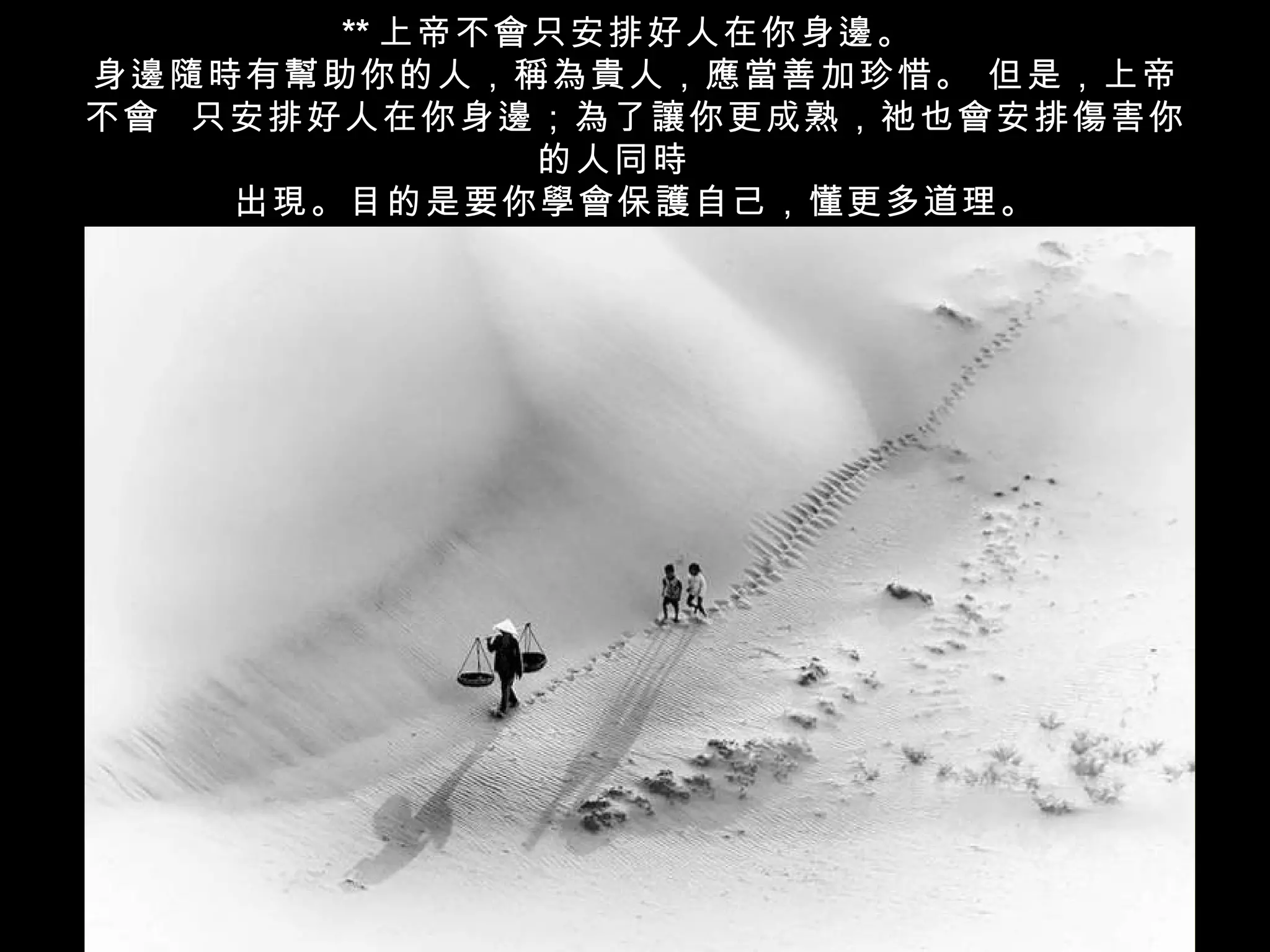 ** 上帝不會只安排好人在你身邊。
身邊隨時有幫助你的人，稱為貴人，應當善加珍惜。 但是，上帝
不會 只安排好人在你身邊；為了讓你更成熟，祂也會安排傷害你
              的人同時
    出現。目的是要你學會保護自己，懂更多道理。
 