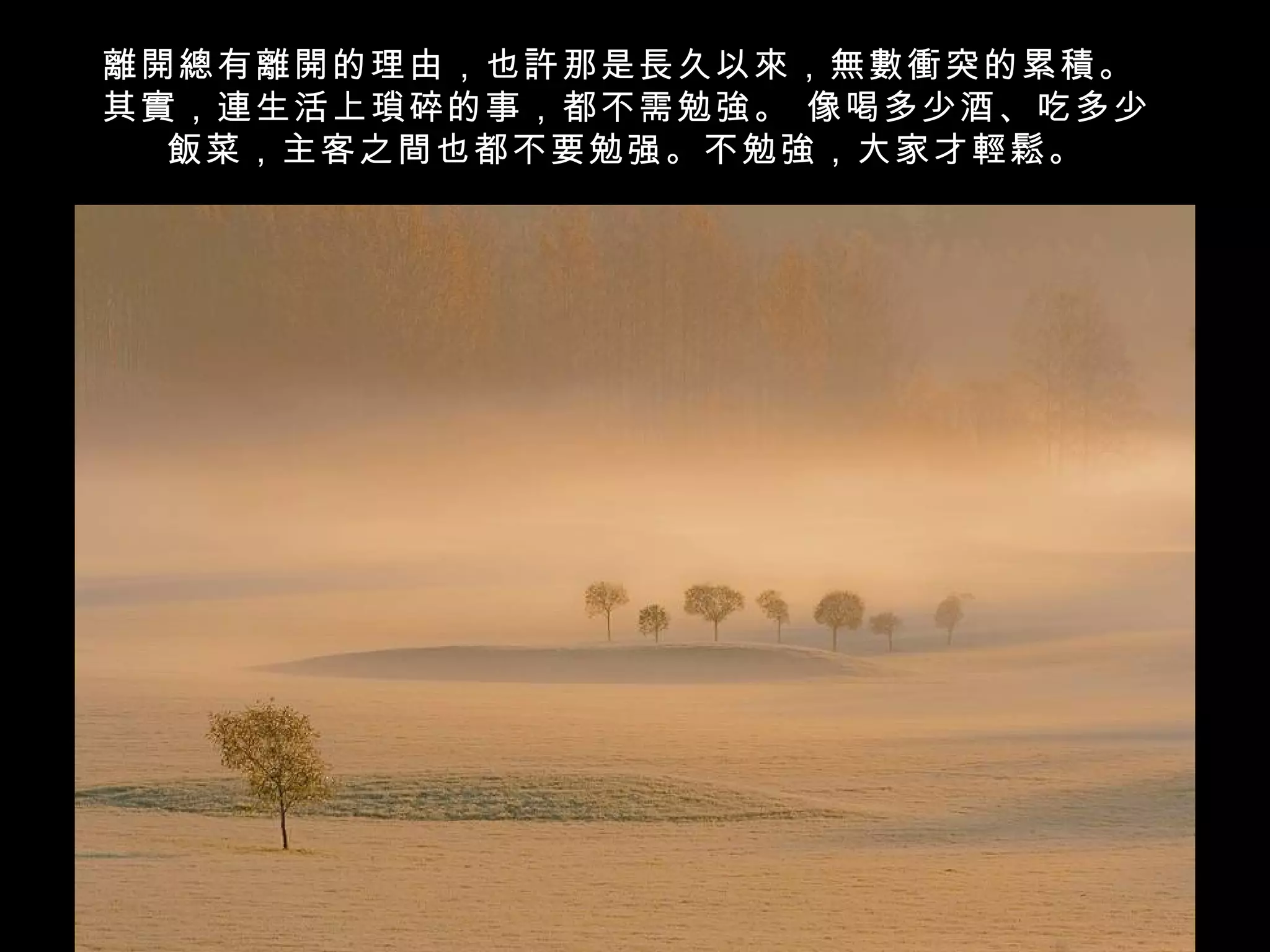 離開總有離開的理由，也許那是長久以來，無數衝突的累積。
其實，連生活上瑣碎的事，都不需勉強。 像喝多少酒、吃多少
  飯菜，主客之間也都不要勉强。不勉強，大家才輕鬆。
 