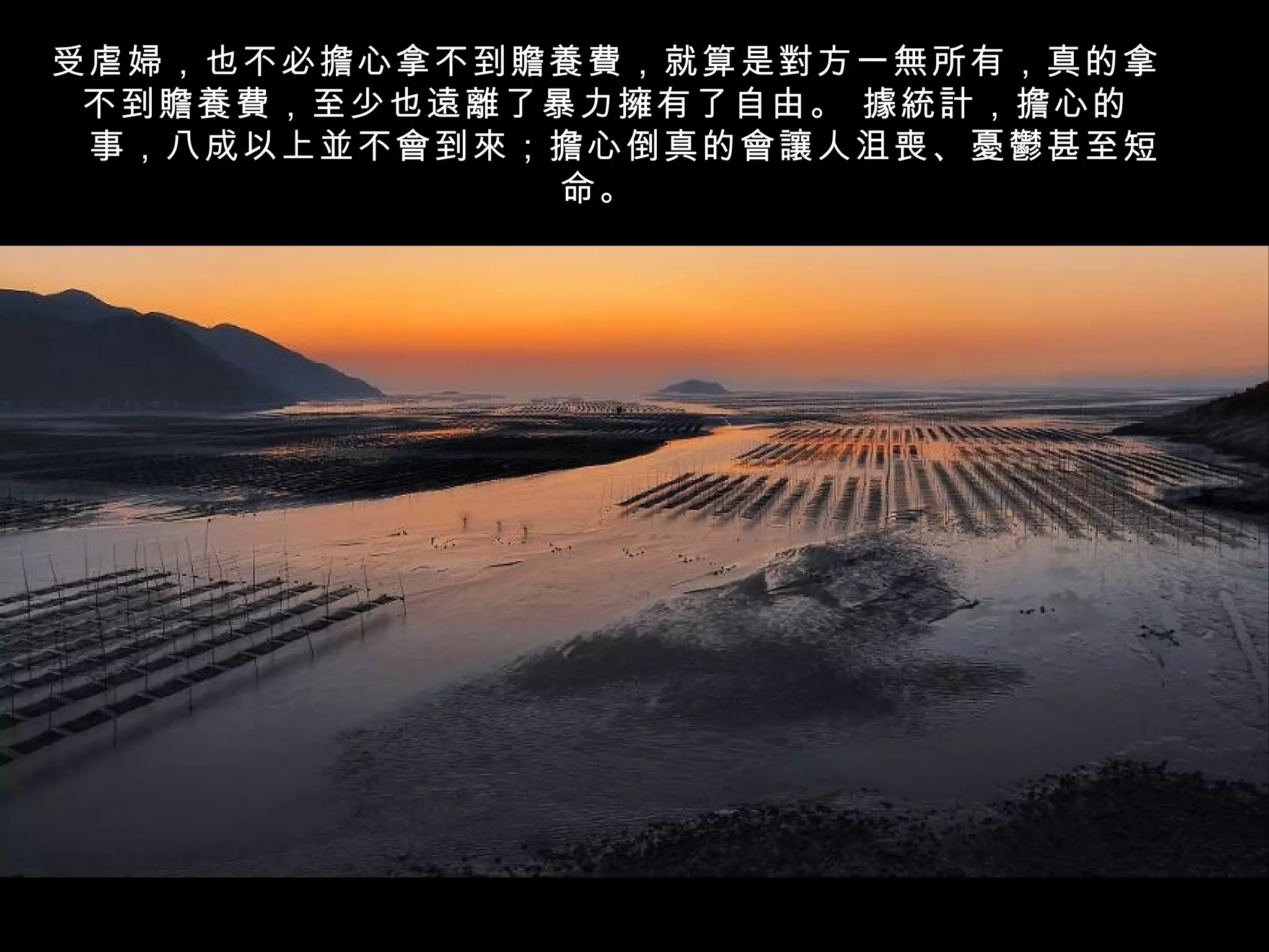 受虐婦，也不必擔心拿不到贍養費，就算是對方一無所有，真的拿
 不到贍養費，至少也遠離了暴力擁有了自由。 據統計，擔心的
　事，八成以上並不會到來；擔心倒真的會讓人沮喪、憂鬱甚至短
              命。
 