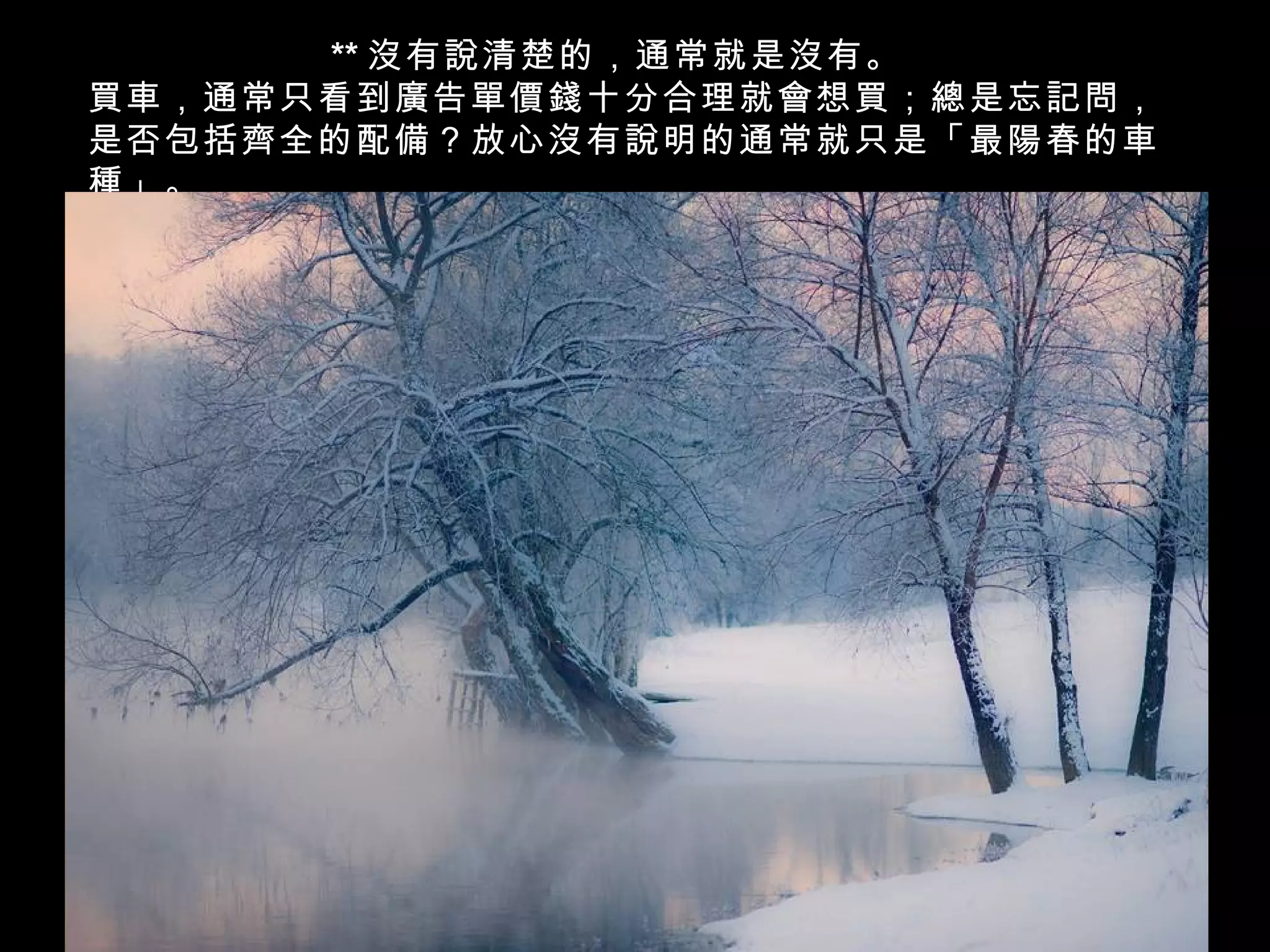 ** 沒有說清楚的，通常就是沒有。
買車，通常只看到廣告單價錢十分合理就會想買；總是忘記問，
是否包括齊全的配備？放心沒有說明的通常就只是「最陽春的車
種」。
 