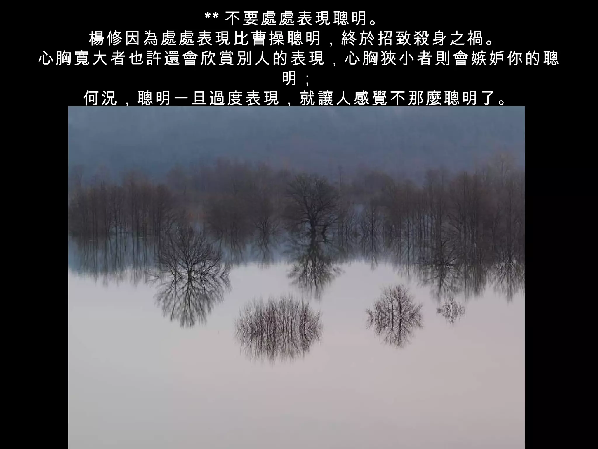 ** 不要處處表現聰明。
   楊修因為處處表現比曹操聰明，終於招致殺身之禍。
心胸寬大者也許還會欣賞別人的表現，心胸狹小者則會嫉妒你的聰
                明；
   何況，聰明一旦過度表現，就讓人感覺不那麼聰明了。
 