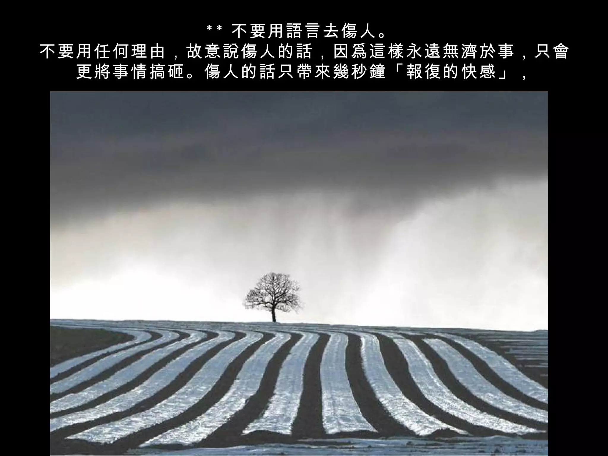 * * 不要用語言去傷人。
不要用任何理由，故意說傷人的話，因爲這樣永遠無濟於事，只會
  更將事情搞砸。傷人的話只帶來幾秒鐘「報復的快感」，
 