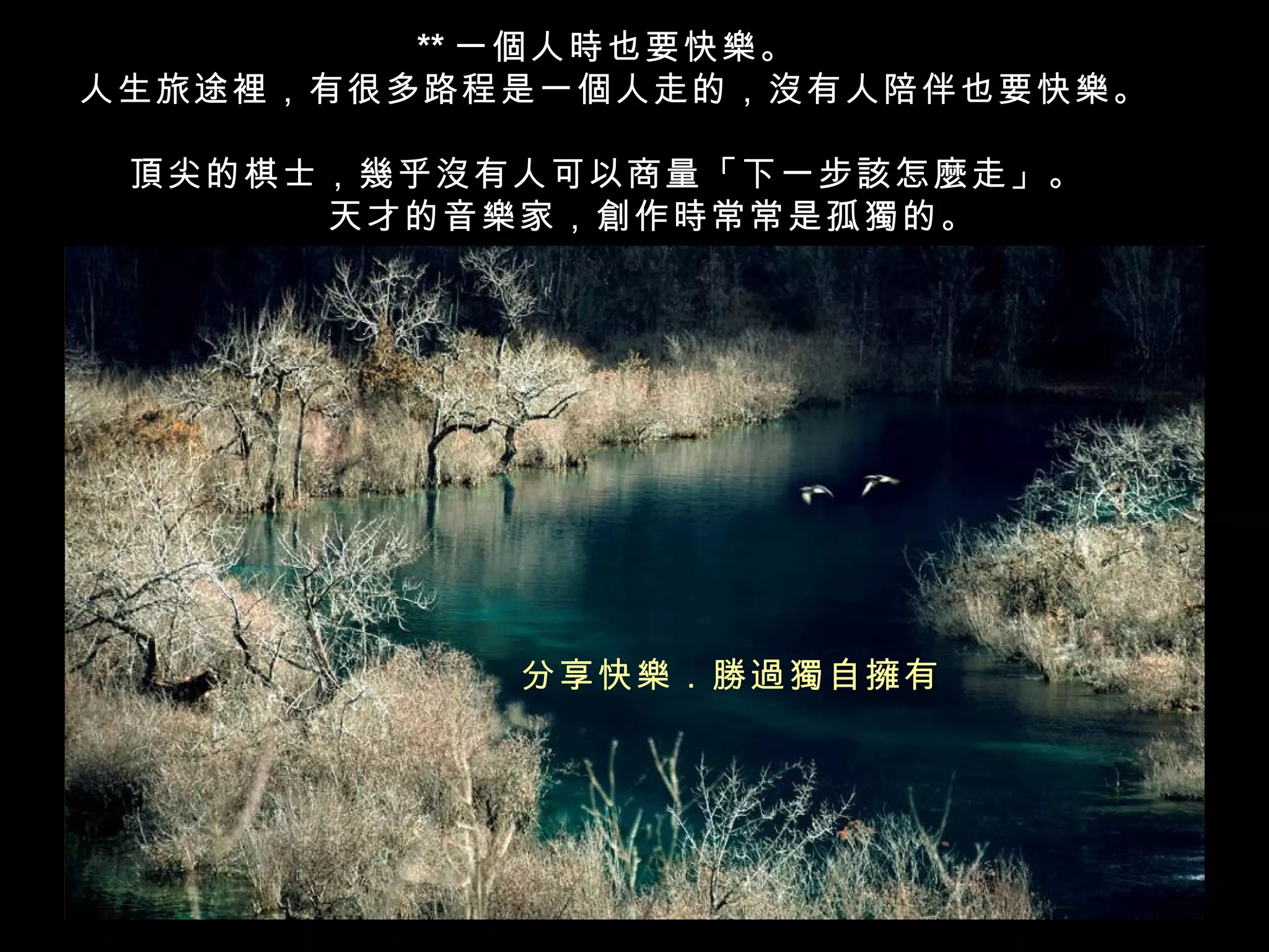 ** 一個人時也要快樂。
人生旅途裡，有很多路程是一個人走的，沒有人陪伴也要快樂。

 頂尖的棋士，幾乎沒有人可以商量「下一步該怎麼走」。
    　　天才的音樂家，創作時常常是孤獨的。




           分享快樂．勝過獨自擁有
 