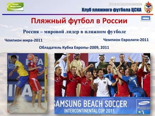 Пляжный футбол в России
        Россия – мировой лидер в пляжном футболе
Чемпион мира-2011                             Чемпион Евролиги-2011
               Обладатель Кубка Европы-2009, 2011
 