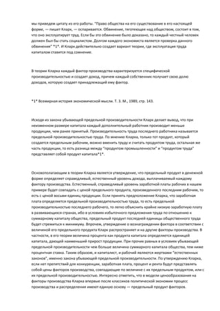 мы приведем цитату из его работы. “Право общества на его существование в его настоящей
форме, — пишет Кларк, — оспаривается. Обвинение, тяготеющее над обществом, состоит в том,
что оно эксплуатирует труд. Если бы это обвинение было доказано, то каждый честный человек
должен был бы стать социалистом. Долгом каждого экономиста является проверка данного
обвинения” *1*. И Кларк действительно создает вариант теории, где эксплуатация труда
капиталом ставится под сомнение.



В теории Кларка каждый фактор производства характеризуется специфической
производительностью и создает доход, причем каждый собственник получает свою долю
доходов, которую создает принадлежащий ему фактор.



*1* Всемирная история экономической мысли. Т. 3. М., 1989, стр. 143.



Исходя из закона убывающей предельной производительности Кларк делает вывод, что при
неизменном размере капитала каждый дополнительный работник производит меньше
продукции, чем ранее принятый. Производительность труда последнего работника называется
предельной производительностью труда. По мнению Кларка, только тот продукт, который
создается предельным рабочим, можно вменить труду и считать продуктом труда, остальная же
часть продукции, то есть разница между “продуктом промышленности” и “продуктом труда”
представляет собой продукт капитала*1*.



Основополагающим в теории Кларка является утверждение, что предельный продукт в денежной
форме определяет справедливый, естественный уровень дохода, выплачиваемый каждому
фактору производства. Естественный, справедливый уровень заработной платы рабочих в нашем
примере будет совпадать с ценой предельного продукта, произведенного последним рабочим, то
есть с ценой восьми единиц продукции. Если принять предположение Кларка, что заработная
плата определяется предельной производительностью труда, то есть предельной
производительностью последнего рабочего, то легко объяснить крайне низкую заработную плату
в развивающихся странах, ибо в условиях избыточного предложения труда по отношению к
суммарному капиталу общества, предельный продукт последней единицы общественного труда
будет стремиться к минимуму. Впрочем, утверждение о вознаграждении фактора в соответствии с
величиной его предельного продукта Кларк распространяет и на другие факторы производства. В
частности, в его теории величина процента как продукта капитала определяется единицей
капитала, дающей наименьший прирост продукции. При прочих равных в условиях убывающей
предельной производительности чем больше величина суммарного капитала общества, тем ниже
процентная ставка. Таким образом, и капиталист, и рабочий являются жертвами “естественных
законов”, именно закона убывающей предельной производительности. По утверждению Кларка,
если нет препятствий для конкуренции, заработная плата, процент и рента будут представлять
собой цены факторов производства, совпадающие по величине с их предельным продуктом, или с
их предельной производительностью. Интересно отметить, что в модели ценообразования на
факторы производства Кларка впервые после классиков политической экономии процесс
производства и распределения имеют единую основу — предельный продукт факторов.
 
