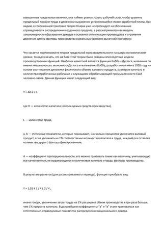 взвешенных предельных величин, она наймет ровно столько рабочей силы, чтобы уравнять
предельный продукт труда в денежном выражении установившейся ставке заработной платы. Как
видим, в современной трактовке теория Кларка уже не претендует на обоснование
справедливости распределения созданного продукта, а рассматривается как модель
закономерности образования доходов в условиях оптимизации производства и отражения
движения цен на факторы производства в реальных условиях рыночной экономики



Что касается приложимости теории предельной производительности на макроэкономическом
уровне, то надо сказать, что на базе этой теории были созданы впоследствии модели
производственных функций. Наиболее известной является функция Кобба—Дугласа, названная по
имени американского экономиста Дугласа и математика Кобба, разработанная ими в 1928 году на
основе соотношения динамики физического объема валового продукта, размеров капитала и
количества отработанных рабочими и служащими обрабатывающей промышленности США
человеко-часов. Данная функция имеет следующий вид



Y = AK a L b



где К — количество капитала (используемых средств производства),



L — количество труда,



а, b — степенные показатели, которые показывают, на сколько процентов увеличится валовый
продукт, если увеличить на 1% соответственно количество капитала и труда, каждый раз оставляя
количество другого фактора фиксированным,



А — коэффициент пропорциональности; его можно трактовать также как величину, учитывающую
все качественные, не выражающиеся в количествах капитала и труда, факторы производства.



В результате расчетов (для рассматриваемого периода), функция приобрела вид:



Y = 1,01 K 1 / 4 L 3 / 4 ,



иначе говоря, увеличение затрат труда на 1% расширяет объем производства в три раза больше,
чем 1% прироста капитала. В дальнейшем коэффициенты “а” и “в” стали трактоваться как
естественные, справедливые показатели распределения национального дохода.
 
