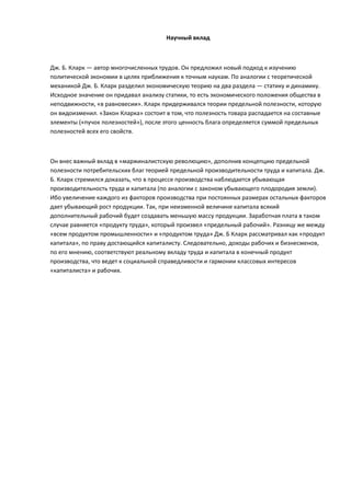 Научный вклад



Дж. Б. Кларк — автор многочисленных трудов. Он предложил новый подход к изучению
политической экономии в целях приближения к точным наукам. По аналогии с теоретической
механикой Дж. Б. Кларк разделил экономическую теорию на два раздела — статику и динамику.
Исходное значение он придавал анализу статики, то есть экономического положения общества в
неподвижности, «в равновесии». Кларк придерживался теории предельной полезности, которую
он видоизменил. «Закон Кларка» состоит в том, что полезность товара распадается на составные
элементы («пучок полезностей»), после этого ценность блага определяется суммой предельных
полезностей всех его свойств.



Он внес важный вклад в «маржиналистскую революцию», дополнив концепцию предельной
полезности потребительских благ теорией предельной производительности труда и капитала. Дж.
Б. Кларк стремился доказать, что в процессе производства наблюдается убывающая
производительность труда и капитала (по аналогии с законом убывающего плодородия земли).
Ибо увеличение каждого из факторов производства при постоянных размерах остальных факторов
дает убывающий рост продукции. Так, при неизменной величине капитала всякий
дополнительный рабочий будет создавать меньшую массу продукции. Заработная плата в таком
случае равняется «продукту труда», который произвел «предельный рабочий». Разницу же между
«всем продуктом промышленности» и «продуктом труда» Дж. Б Кларк рассматривал как «продукт
капитала», по праву достающийся капиталисту. Следовательно, доходы рабочих и бизнесменов,
по его мнению, соответствуют реальному вкладу труда и капитала в конечный продукт
производства, что ведет к социальной справедливости и гармонии классовых интересов
«капиталиста» и рабочих.
 