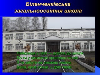 Біленченківська
загальноосвітня школа




Найкраща у світі ― дорога до школи,
Бо ти у дитинстві простуєш по ній.
ЇЇ ти забути не зможеш ніколи,
Вона, наче сонце, у долі твоїй
 