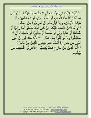 ‫سعبىخُ ث٘ىُظ اىشَّع٘ه ا١ٗىَٚ اىٚ إٔو م٘سّض٘ط 5‬
                         ‫َ‬   ‫ِ‬   ‫ِ‬              ‫ِ‬        ‫َ‬          ‫ِ‬


‫9مزَجْذ اِىَٞنٌ فِٜ اىشعبىَخ أَُ ٥َ رُخبىِطُ٘ا اىضَّبحَ. 01ٗىَْٞظ‬
‫َ َ‬                ‫ُّ‬             ‫َ‬     ‫ِّ َ ِ ْ‬       ‫َ ُ ُْْ‬
       ‫َّ ِ َ ِ ْ َ ِ َ ْ‬                  ‫َ َْ ِ ِ‬           ‫ُ ْ ُ‬
       ‫ٍطيَقًب صَّبحَ ٕزا اىؼبىٌَ، أَٗ اىطََّبػِٞ، أَٗ اىخبغفِِٞ، أَٗ‬
           ‫ػجَذحَ ا١َٗصَبُ، ٗاِ٥َّ فََٞ ْيضٍنٌ أَُ رَخشجُ٘ا ٍِ اىؼبىٌَ!‬
            ‫ِ َ َْ ِ‬             ‫َ ُ ُْ ْ ْ ُ‬        ‫ْ ِ َ‬           ‫َ َ‬
 ‫11ٗأٍَب اُٟ فَنزَجْذ اِىَٞنٌ: اُِ مبُ أَحذ ٍذػ٘ أَخب صاًِّٞب أَٗ‬
 ‫ْ‬         ‫َ َ ُ ْ ُ ْ ْ َ َ َ ٌ َ ْ ُ ٌّ ً َ‬                   ‫َ َّ‬
    ‫غََبػب أَٗ ػبثِذ ٗصَِ أَٗ شزَّبٍب أَٗ عنٞشًا أَٗ خبغفًب، أَُ ٥َ‬
        ‫ْ‬       ‫ْ َ ِ‬          ‫َّ ً ْ َ َ َ ٍ ْ َ ً ْ ِ ِّ‬
     ‫رُخبىِطُ٘ا ٗ٥َ رُئاميُ٘ا ٍضو ٕزا. 21١ََُّّٔ ٍبرا ىِٜ أَُ أَدِٝ‬
     ‫ْ ِ َ‬            ‫َ َ‬                ‫َ َ ِ ِْ َ َ‬                  ‫َ‬
          ‫اىَّزِٝ ٍِ خبسط؟ أَىَغزٌُ أَّزٌُ رَذُُْٝ٘ اىَّزِٝ ٍِ داخو؟‬
             ‫ِ َ ِ ْ َ ِ ٍ ْ ْ ْ ْ ِ َ ِ َ ِ ْ َ ِ‬
 ‫31أٍَب اىَّزِٝ ٍِ خبسط فَب ُ َٝذٌُُْٖٝ. «فَبػضىُ٘ا اىخجِٞش ٍِ‬
   ‫ْ َ َ ِ ْ‬            ‫ْ ِ‬         ‫ِ ْ‬       ‫َّ ِ َ ِ ْ َ ِ ٍ‬
                                                                   ‫ْ ُْ‬
                                                               ‫ثَِْٞنٌ».‬




             ‫‪Arabic Bible Outreach Ministry‬‬      ‫اىخذٍخ اىؼشثٞخ ىينشاصح ثب٣ّجٞو‬
               ‫‪P.O. Box , Dracut , MAUSA www.arabicbible.com‬‬
          ‫‪© Copyright , All rights reserved. Email: info@arabicbible.com‬‬
 