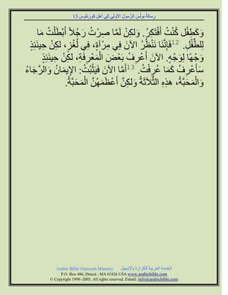 ‫سعبىخُ ث٘ىُظ اىشَّع٘ه ا١ٗىَٚ اىٚ إٔو م٘سّض٘ط 31‬
                         ‫َ‬   ‫ِ‬   ‫ِ‬              ‫ِ‬        ‫َ‬          ‫ِ‬


      ‫ٗمطفو مْذ أَفزَنش. ٗىنِ ىََب ألشْ د سج٦ً أَثطَ ْيذ ٍب‬
        ‫َ َ ِ ْ ُ ْ ُ ْ ِ ُ َ ِ ْ َّ ِ ُ َ ُ ْ ُ َ‬
  ‫ىِيطِّفو. 21فَبََِّّْب َّْظُش اُٟ فِٜ ٍشْ آح، فِٜ ىُغض، ىنِ حَْٞئِز‬
  ‫ْ ٍ ِْ ِ ٍ‬                    ‫ِ ٍ‬       ‫ْ ُ َ‬                    ‫ْ ِ‬
         ‫ٗجْ ًٖب ىِ٘جْ ٔ. اُٟ أَػشف ثَؼْط اىَؼْشفَخ، ىنِ حَْٞئِز‬
         ‫َ َْ ِ ِ ِْ ِ ٍ‬                   ‫َ ْ ِ ُ‬         ‫َ ٍ‬           ‫َ‬
‫عؤَػشف مَب ػشفذ. 31أٍَب اُٟ فََٞضجُذ: ا٣َٝبُ ٗاىشجبء‬
‫َ ْ ُ ِ َ ُ َ َّ َ ُ‬                   ‫َّ‬       ‫َ ْ ِ ُ َ َ ُ ِْ ُ‬
                  ‫ٗاىَصجَّخُ، ٕزٓ اىضَّ٦َصَخُ ٗىنِ أَػظََُِٖ اىَصجَّخُ.‬
                        ‫َ ِ َّ ْ َ َّ ْ َ َ‬             ‫ِِ‬        ‫َ َْ َ‬




             ‫‪Arabic Bible Outreach Ministry‬‬      ‫اىخذٍخ اىؼشثٞخ ىينشاصح ثب٣ّجٞو‬
               ‫‪P.O. Box , Dracut , MAUSA www.arabicbible.com‬‬
          ‫‪© Copyright , All rights reserved. Email: info@arabicbible.com‬‬
 