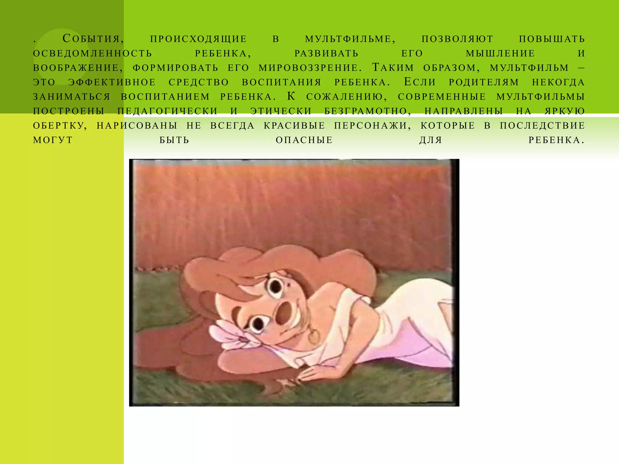 .      С ОБЫТИЯ,            П Р О И С ХОД Я Щ И Е     В     М УЛ ЬТ Ф И Л ЬМ Е ,     П О З В ОЛ Я Ю Т    П О В Ы Ш АТ Ь
ОСВЕДОМЛЕННОСТЬ                       РЕБЕНКА,            РА З В И ВАТ Ь           ЕГО        МЫШЛЕНИЕ                И
В О О Б РА Ж Е Н И Е ,   Ф О Р М И Р О ВАТ Ь   ЕГО   МИРОВОЗЗРЕНИЕ.       Т А К И М О Б РА З О М , М УЛ ЬТ Ф И Л ЬМ –
Э Т О Э Ф Ф Е К Т И В Н О Е С Р Е Д С Т В О В О С П И ТА Н И Я Р Е Б Е Н К А . Е С Л И Р ОД И Т Е Л Я М Н Е К О ГД А
З А Н И М АТ Ь С Я В О С П И ТА Н И Е М Р Е Б Е Н К А . К С О Ж А Л Е Н И Ю , С О В Р Е М Е Н Н Ы Е М УЛ ЬТ Ф И Л ЬМ Ы
П О С Т Р О Е Н Ы П Е Д А Г О Г И Ч Е С К И И Э Т И Ч Е С К И Б Е З Г РА М О Т Н О , Н А П РА В Л Е Н Ы Н А Я Р К У Ю
О Б Е Р Т К У, Н А Р И С О ВА Н Ы Н Е В С Е ГД А К РАС И В Ы Е П Е Р С О Н А Ж И , К О Т О Р Ы Е В П О С Л Е Д С Т В И Е
МОГУТ                        БЫТЬ                      О П АС Н Ы Е                  ДЛЯ                   РЕБЕНКА.
 