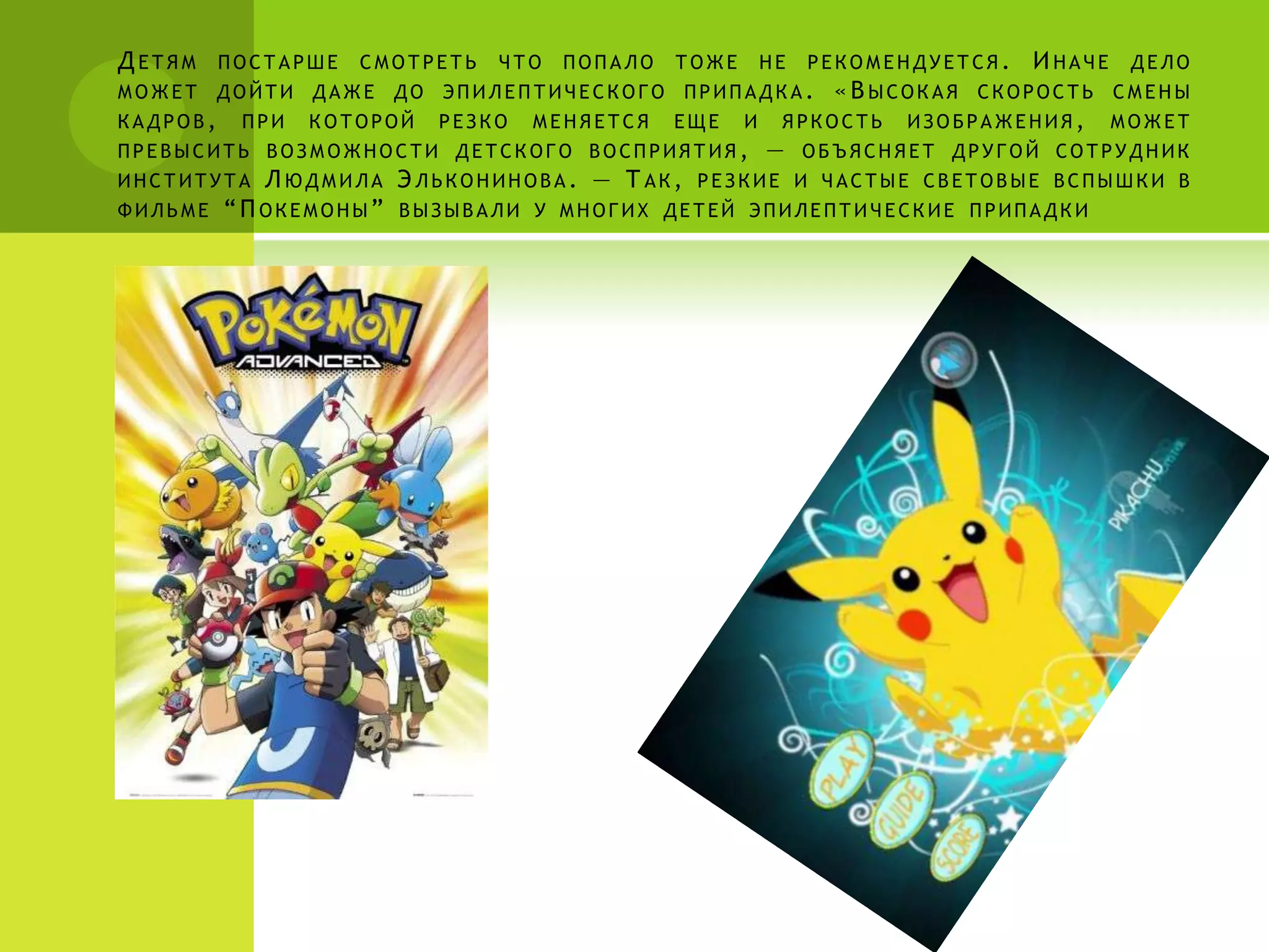 Д ЕТЯМ    ПОСТАРШЕ   СМОТРЕТЬ   ЧТО   ПОПАЛО   ТОЖЕ       НЕ   РЕКОМЕНДУЕТСЯ.    И НАЧЕ    ДЕЛО
МОЖЕТ ДОЙТИ ДАЖЕ ДО ЭПИЛЕПТИЧЕСКОГО ПРИПАДКА.                    « В ЫСОКАЯ   СКОРОСТЬ СМЕНЫ
КАДРОВ,    ПРИ   КОТОРОЙ   РЕЗКО   МЕНЯЕТСЯ    ЕЩЕ    И    ЯРКОСТЬ    ИЗОБРАЖЕНИЯ,        МОЖЕТ
ПРЕВЫСИТЬ ВОЗМОЖНОСТИ ДЕТСКОГО ВОСПРИЯТИЯ,                —    ОБЪЯСНЯЕТ ДРУГОЙ СОТРУДНИК
ИНСТИТУТА     Л ЮДМИЛА Э ЛЬКОНИНОВА. — Т АК, РЕЗКИЕ И ЧАСТЫЕ СВЕТОВЫЕ ВСПЫШКИ                 В
ФИЛЬМЕ    “ П ОКЕМОНЫ” ВЫЗЫВАЛИ У МНОГИХ ДЕТЕЙ ЭПИЛЕПТИЧЕСКИЕ ПРИПАДКИ
 