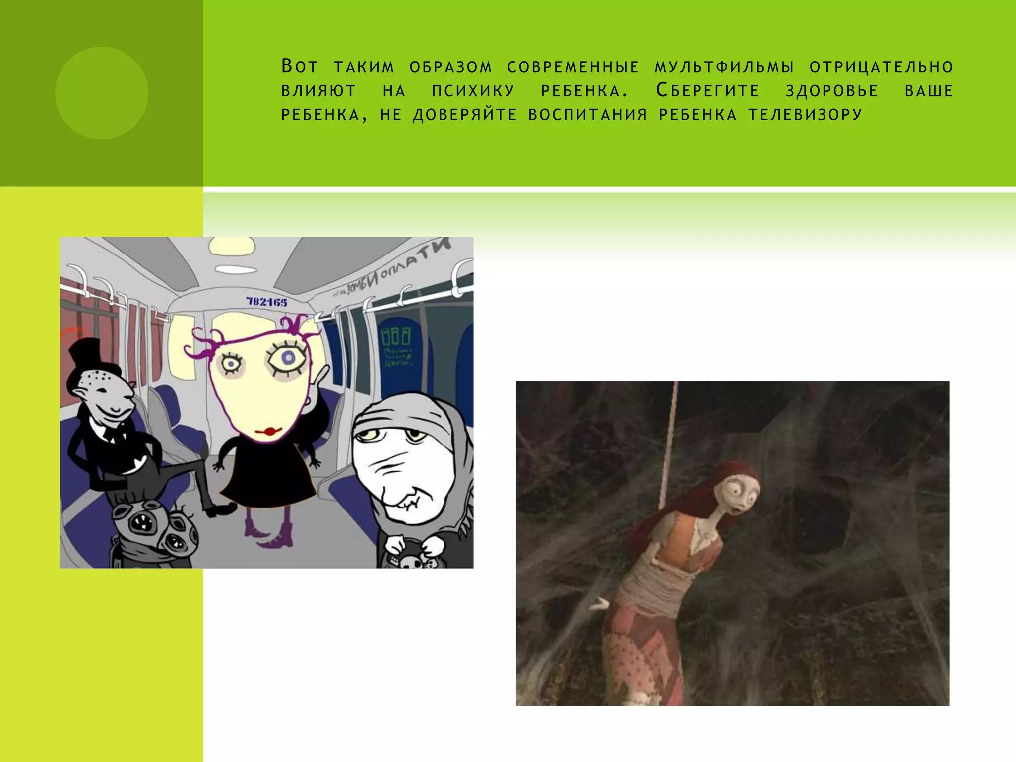 ВОТ   ТАКИМ    ОБРАЗОМ   СОВРЕМЕННЫЕ   МУЛЬТФИЛЬМЫ    ОТРИЦАТЕЛЬНО
ВЛИЯЮТ    НА    ПСИХИКУ    РЕБЕНКА.    С БЕРЕГИТЕ   ЗДОРОВЬЕ   ВАШЕ
РЕБЕНКА, НЕ ДОВЕРЯЙТЕ ВОСПИТАНИЯ РЕБЕНКА ТЕЛЕВИЗОРУ
 