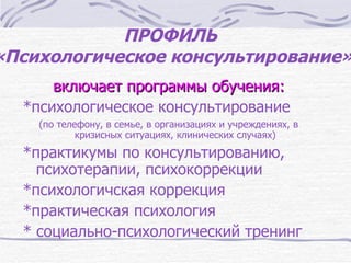 ПРОФИЛЬ
«Психологическое консультирование»
      включает программы обучения:
  *психологическое консультирование
    (по телефону, в семье, в организациях и учреждениях, в
            кризисных ситуациях, клинических случаях)

  *практикумы по консультированию,
    психотерапии, психокоррекции
  *психологичская коррекция
  *практическая психология
  * социально-психологический тренинг
 