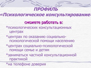 ПРОФИЛЬ
«Психологическое консультирование»
           сможете работать в:
  *психологических консультационных
    центрах
  *центрах по оказанию социально-
    психологической помощи населению
  *центрах социально-психологической
    помощи семье и детям
  *заниматься частной консультационной
    практикой
  *на телефоне доверия
 