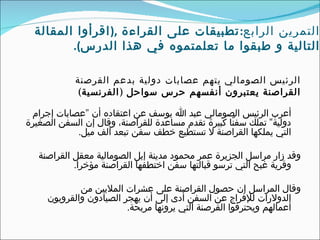 ‫التمرين الرابع: تطبيقات على القراءة ,) اقر أ وا المقالة‬
         ‫التالية و طبقوا ما تعلمتموه في هذا الدرس(.‬

            ‫الرئيس الصومالي يتهم عصابات دولية بدعم القرصنة‬
             ‫القراصنة يعتبرون أنفسهم حرس سواحل ) الفرنسية(‬

 ‫أعرب الرئيس الصومالي عبد ا يوسف عن اعتقاده أن "عصابات إجرام‬
‫دولية" تملك سفنًا كبيرة تقدم مساعدة للقراصنة، وقال إن السفن الصغيرة‬
            ‫التي يملكها القراصنة ل تستطيع خطف سفن تبعد ألف ميل.‬

   ‫وقد زار مراسل الجزيرة عمر محمود مدينة إيل الصومالية معقل القراصنة‬
            ‫وقرية غبح التي ترسو قبالتها سفن اختطفها القراصنة مؤخرا.‬

             ‫وقال المراسل إن حصول القراصنة على عشرات المليين من‬
     ‫الدولرات للفراج عن السفن أدى إلى أن يهجر الصيادون والقرويون‬
                         ‫أعمالهم ويحترفوا القرصنة التي يرونها مربحة.‬
 