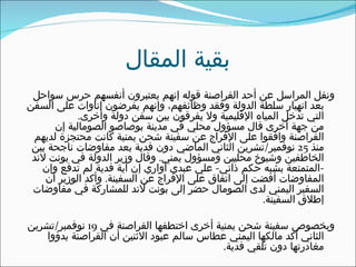 ‫بقية المقال‬
 ‫ونقل المراسل عن أحد القراصنة قوله إنهم يعتبرون أنفسهم حرس سواحل‬
‫بعد انهيار سلطة الدولة وفقد وظائفهم، وإنهم يفرضون إتاوات على السفن‬
            ‫التي تدخل المياه القليمية ول يفرقون بين سفن دولة وأخرى.‬
      ‫من جهة أخرى قال مسؤول محلي في مدينة بوصاصو الصومالية إن‬
 ‫القراصنة وافقوا على الفراج عن سفينة شحن يمنية كانت محتجزة لديهم‬
 ‫منذ 52 نوفمبر/تشرين الثاني الماضي دون فدية بعد مفاوضات ناجحة بين‬
 ‫الخاطفين وشيوخ محليين ومسؤول يمني. وقال وزير الدولة في بونت لند‬
   ‫-المتمتعة بشبه حكم ذاتي- علي عبدي أواري إن أية فدية لم تدفع وإن‬
    ‫المفاوضات أفضت إلى اتفاق على الفراج عن السفينة. وأكد الوزير أن‬
 ‫السفير اليمني لدى الصومال حضر إلى بونت لند للمشاركة في مفاوضات‬
                                                     ‫إطلق السفينة.‬

‫وبخصوص سفينة شحن يمنية أخرى اختطفها القراصنة في 91 نوفمبر/تشرين‬
    ‫الثاني أكد مالكها اليمني عطاس سالم عبود الثنين أن القراصنة بدؤوا‬
                                           ‫مغادرتها دون تلقي فدية.‬
 