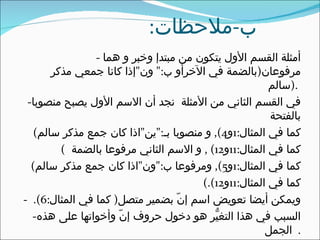 ‫ب-ملحظات:‬
                ‫أمثلة القسم الول يتكون من مبتدإ وخبر و هما -‬
       ‫مرفوعان)بالضمة في الخرأو ب:" ون"إذا كانا جمعي مذكر‬
                                                       ‫.)سالم‬
 ‫في القسم الثاني من المثلة نجد أن السم الول يصبح منصوبا-‬
                                                       ‫بالفتحة‬
   ‫كما في المثال:1و4(, و منصوبا بـ:"ين"اذا كان جمع مذكر سالم(‬
         ‫كما في المثال:11و21( , و السم الثاني مرفوعا بالضمة (‬
  ‫كما في المثال:1و5(, ومرفوعا ب:"ون"اذا كان جمع مذكر سالم(‬
                                       ‫كما في المثال:11و21(.(‬
‫ويمكن أيضا تعويض اسم إنّ بضمير متصل) كما في المثال:6(. -‬
  ‫السبب في هذا التغيّر هو دخول حروف إنّ وأخواتها على هذه-‬
                                                      ‫. الجمل‬
 