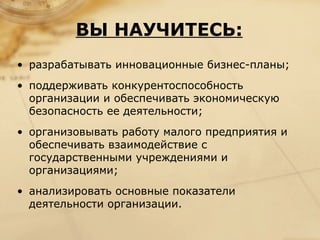 ВЫ НАУЧИТЕСЬ:
• разрабатывать инновационные бизнес-планы;
• поддерживать конкурентоспособность
  организации и обеспечивать экономическую
  безопасность ее деятельности;
• организовывать работу малого предприятия и
  обеспечивать взаимодействие с
  государственными учреждениями и
  организациями;
• анализировать основные показатели
  деятельности организации.
 