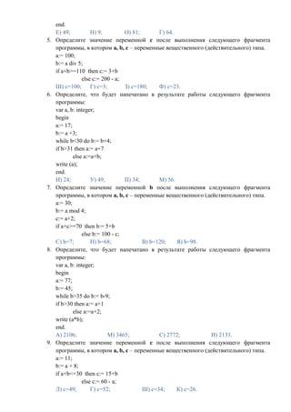 end.
     Е) 49;          Н) 9;         О) 81;       Г) 64.
5.   Определите значение переменной c после выполнения следующего фрагмента
     программы, в котором a, b, c – переменные вещественного (действительного) типа.
     a:= 100;
     b:= a div 5;
     if a+b>=110 then c:= 3+b
                 else c:= 200 - a;
     Ш) с=100; Г) с=3;             З) с=180;    Ф) с=23.
6.   Определите, что будет напечатано в результате работы следующего фрагмента
     программы:
     var a, b: integer;
     begin
     a:= 17;
     b:= a +3;
     while b<30 do b:= b+4;
     if b>31 then a:= a+7
             else a:=a+b;
     write (a);
     end.
     И) 24;          У) 49;        П) 34;       М) 56.
7.   Определите значение переменной b после выполнения следующего фрагмента
     программы, в котором a, b, c – переменные вещественного (действительного) типа.
     a:= 30;
     b:= a mod 4;
     c:= a+2;
     if a+c>=70 then b:= 5+b
                 else b:= 100 - c;
     С) b=7;         Н) b=68;             В) b=120;    Я) b=98.
8.   Определите, что будет напечатано в результате работы следующего фрагмента
     программы:
     var a, b: integer;
     begin
     a:= 77;
     b:= 45;
     while b>35 do b:= b-9;
     if b>30 then a:= a+1
             else a:=a+2;
     write (a*b);
     end.
     А) 2106;               М) 3465;            С) 2772;        И) 2133.
9.   Определите значение переменной c после выполнения следующего фрагмента
     программы, в котором a, b, c – переменные вещественного (действительного) типа.
     a:= 11;
     b:= a + 8;
     if a+b<=30 then c:= 15+b
                 else c:= 60 - a;
     Л) c=49;        Г) c=52;             Ш) c=34;     К) c=26.
 